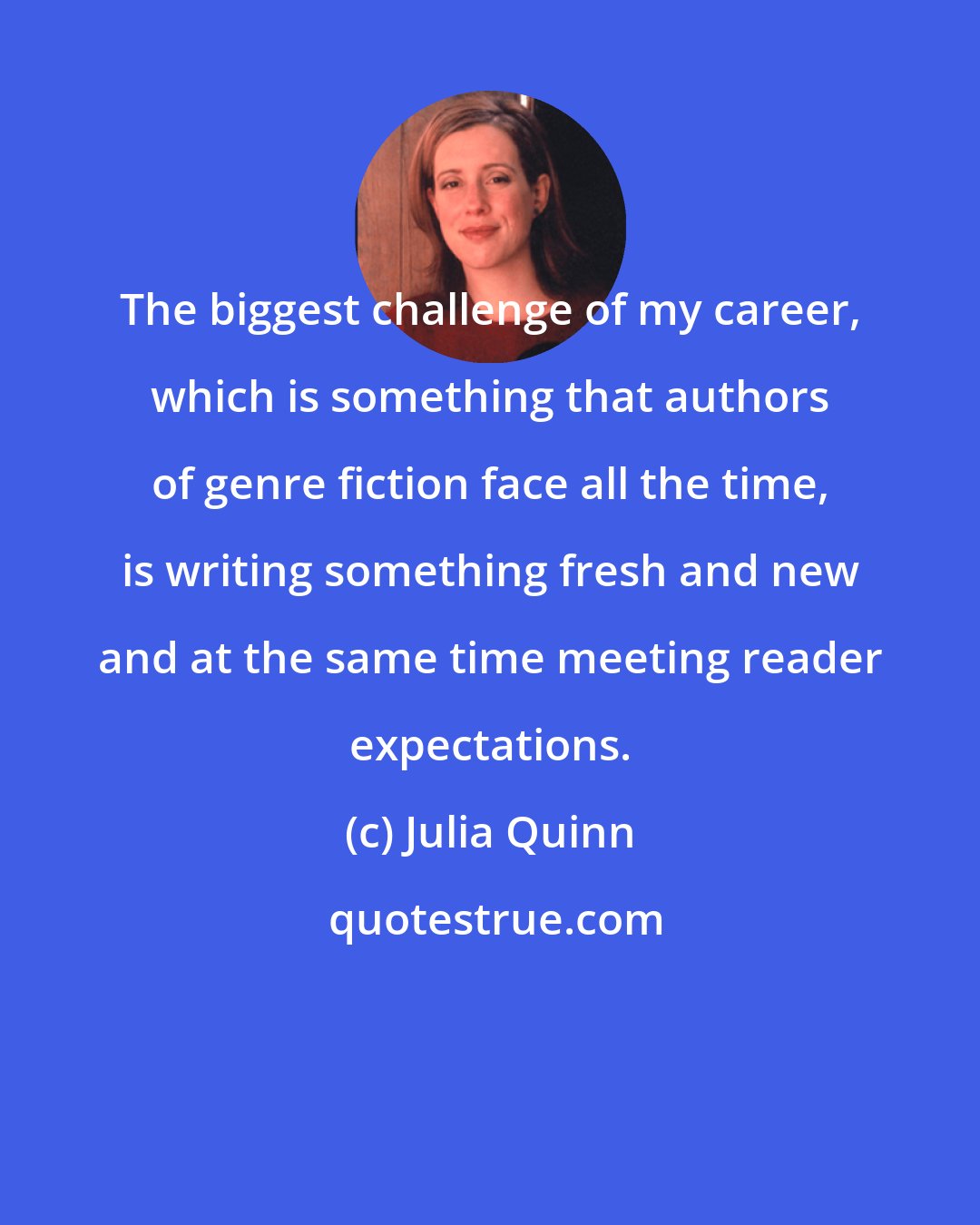 Julia Quinn: The biggest challenge of my career, which is something that authors of genre fiction face all the time, is writing something fresh and new and at the same time meeting reader expectations.