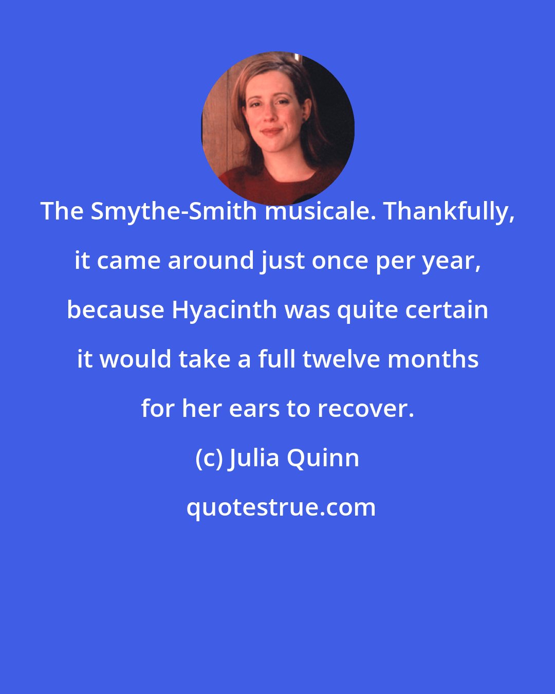 Julia Quinn: The Smythe-Smith musicale. Thankfully, it came around just once per year, because Hyacinth was quite certain it would take a full twelve months for her ears to recover.