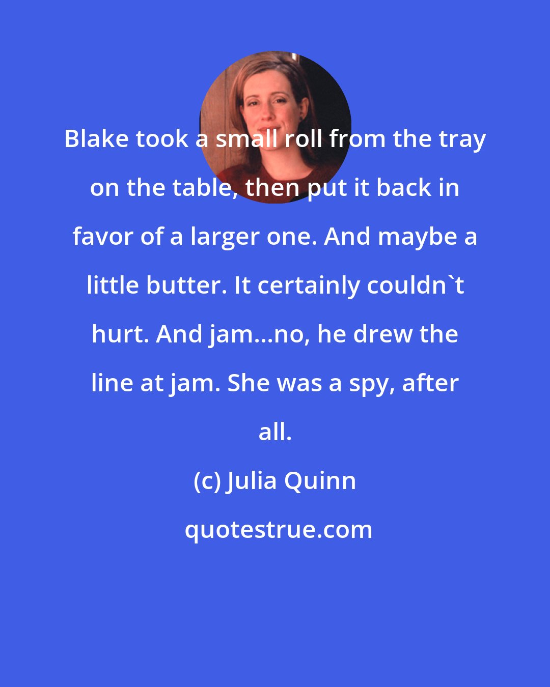 Julia Quinn: Blake took a small roll from the tray on the table, then put it back in favor of a larger one. And maybe a little butter. It certainly couldn't hurt. And jam...no, he drew the line at jam. She was a spy, after all.