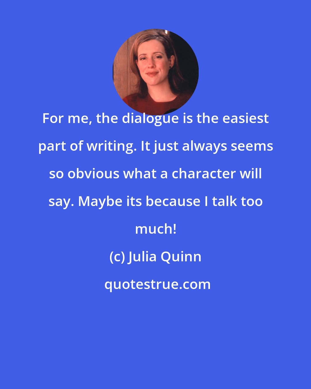 Julia Quinn: For me, the dialogue is the easiest part of writing. It just always seems so obvious what a character will say. Maybe its because I talk too much!