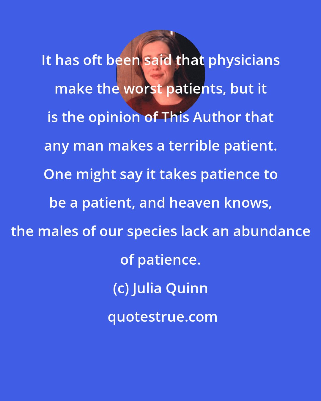 Julia Quinn: It has oft been said that physicians make the worst patients, but it is the opinion of This Author that any man makes a terrible patient. One might say it takes patience to be a patient, and heaven knows, the males of our species lack an abundance of patience.