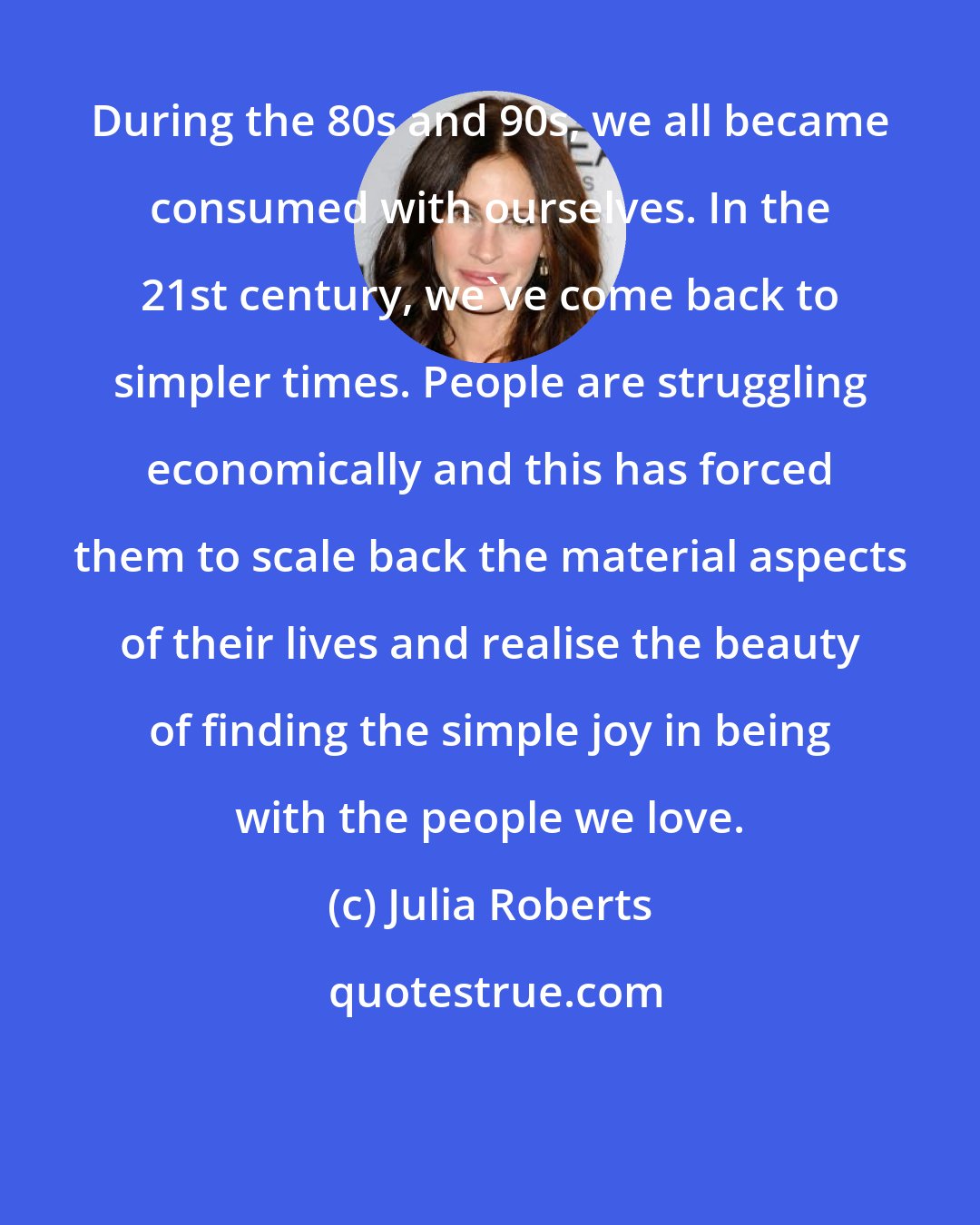 Julia Roberts: During the 80s and 90s, we all became consumed with ourselves. In the 21st century, we've come back to simpler times. People are struggling economically and this has forced them to scale back the material aspects of their lives and realise the beauty of finding the simple joy in being with the people we love.