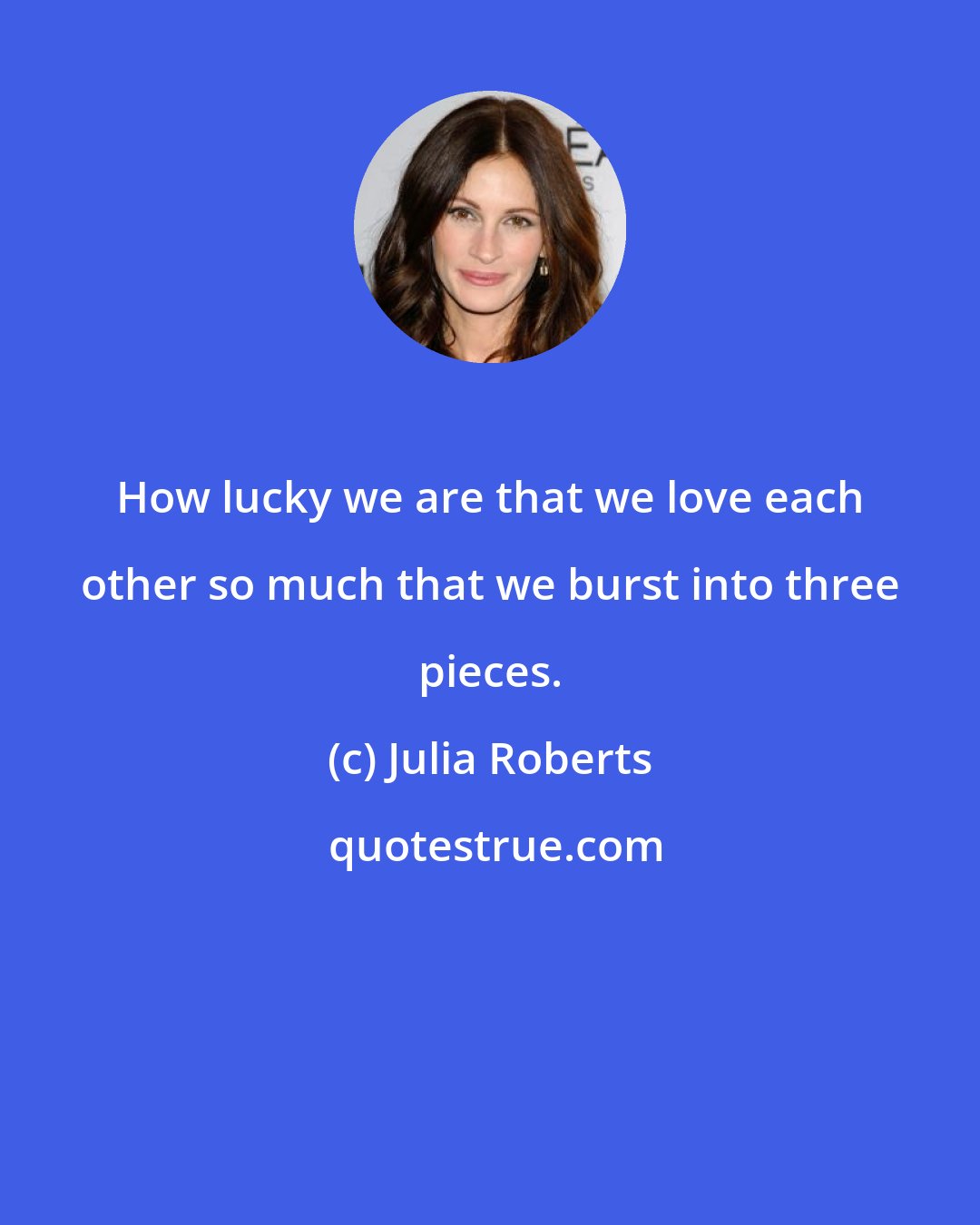 Julia Roberts: How lucky we are that we love each other so much that we burst into three pieces.