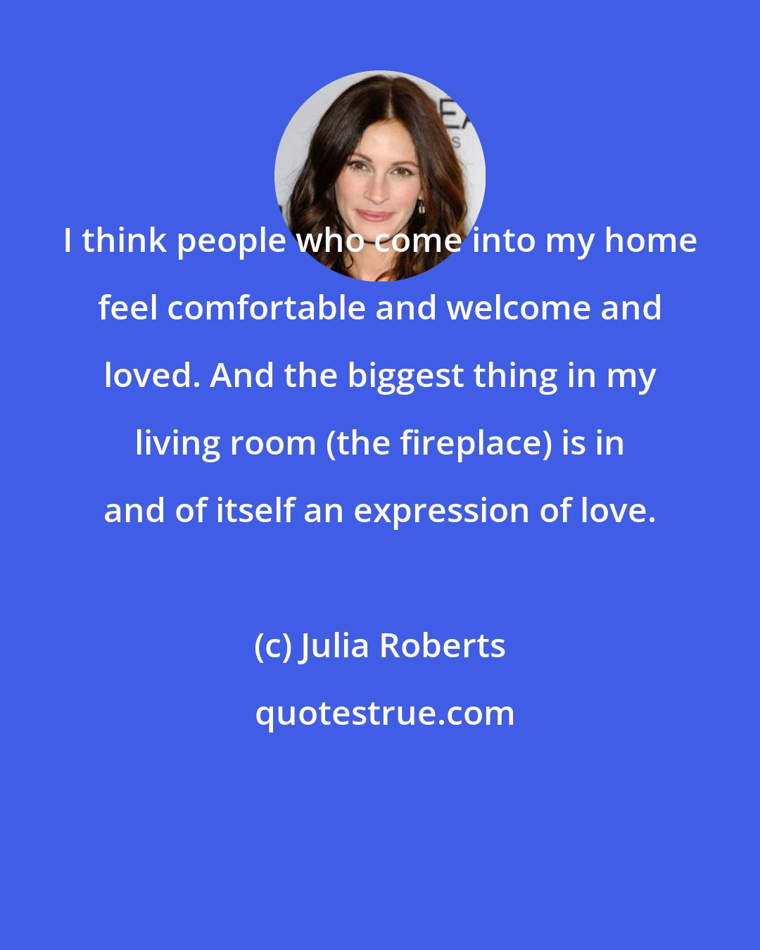 Julia Roberts: I think people who come into my home feel comfortable and welcome and loved. And the biggest thing in my living room (the fireplace) is in and of itself an expression of love.