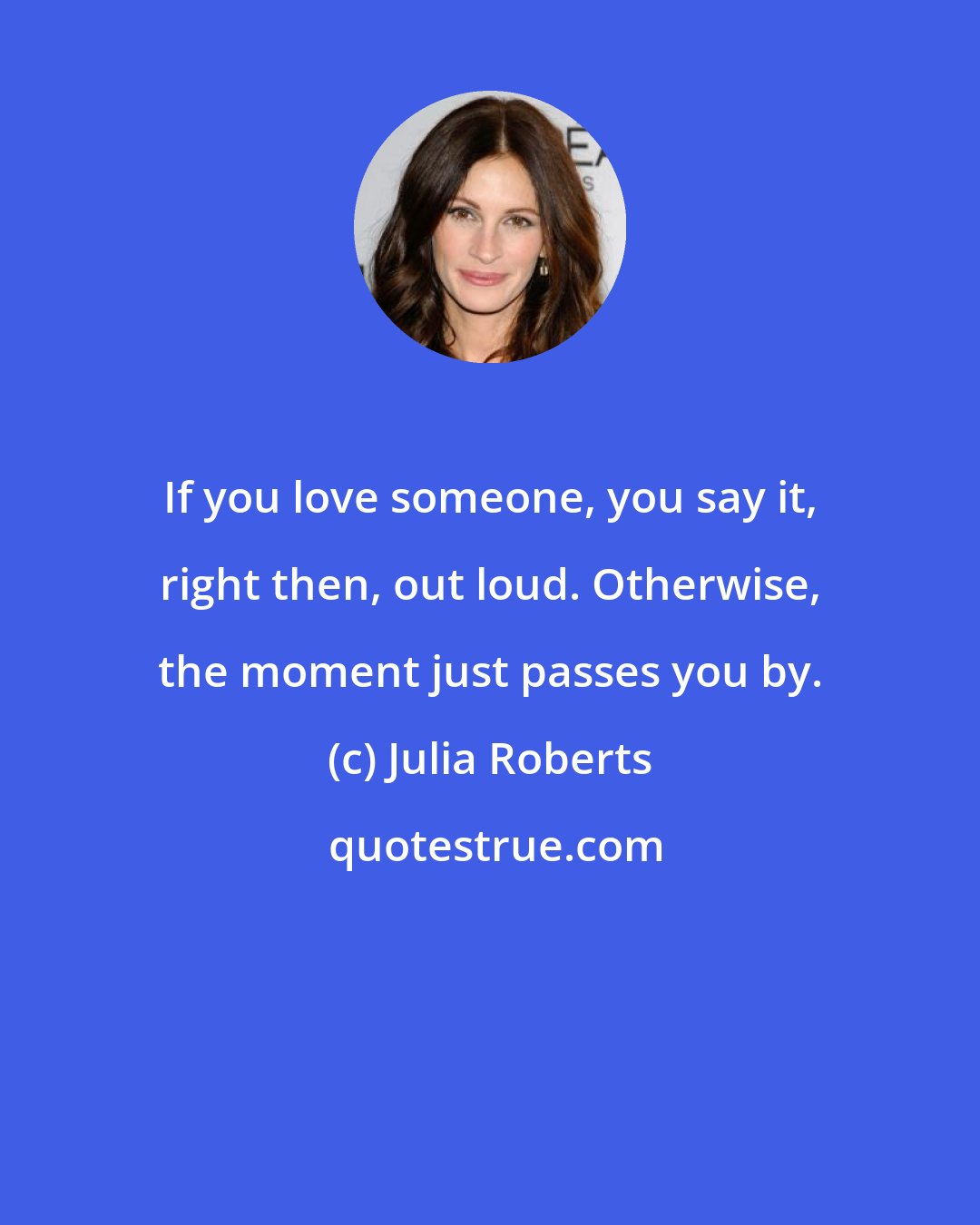 Julia Roberts: If you love someone, you say it, right then, out loud. Otherwise, the moment just passes you by.