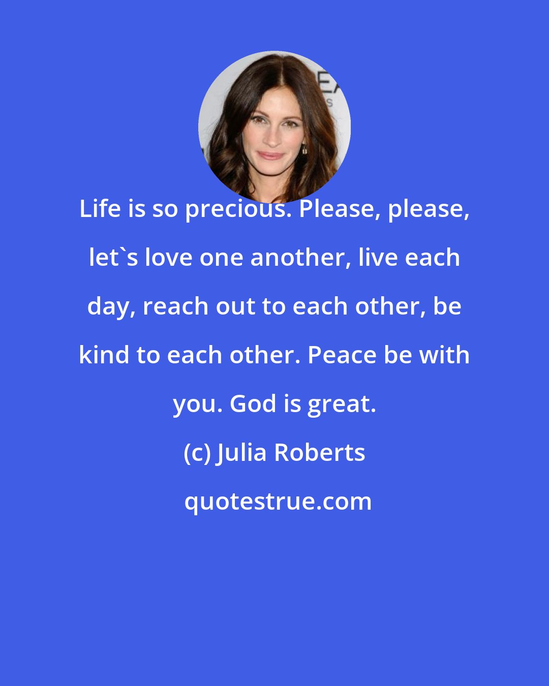 Julia Roberts: Life is so precious. Please, please, let's love one another, live each day, reach out to each other, be kind to each other. Peace be with you. God is great.