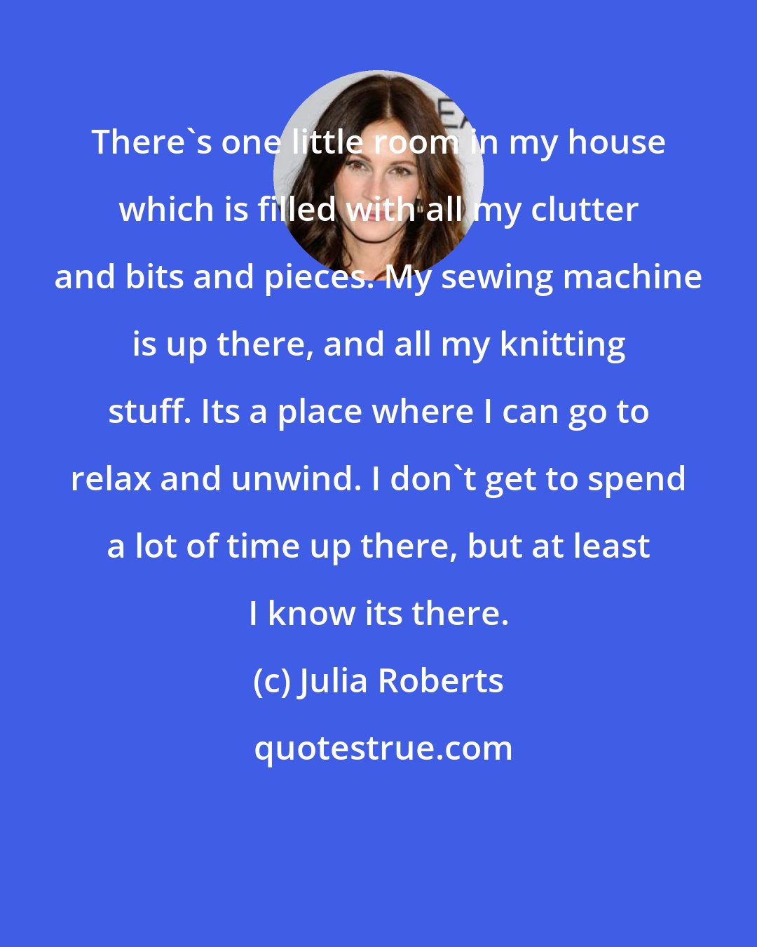 Julia Roberts: There's one little room in my house which is filled with all my clutter and bits and pieces. My sewing machine is up there, and all my knitting stuff. Its a place where I can go to relax and unwind. I don't get to spend a lot of time up there, but at least I know its there.