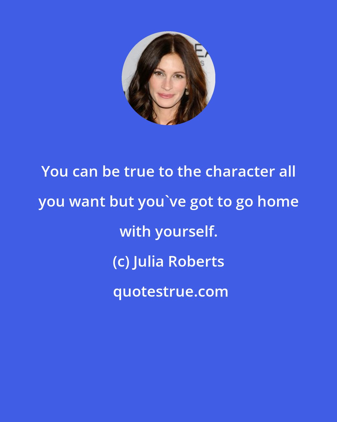 Julia Roberts: You can be true to the character all you want but you've got to go home with yourself.