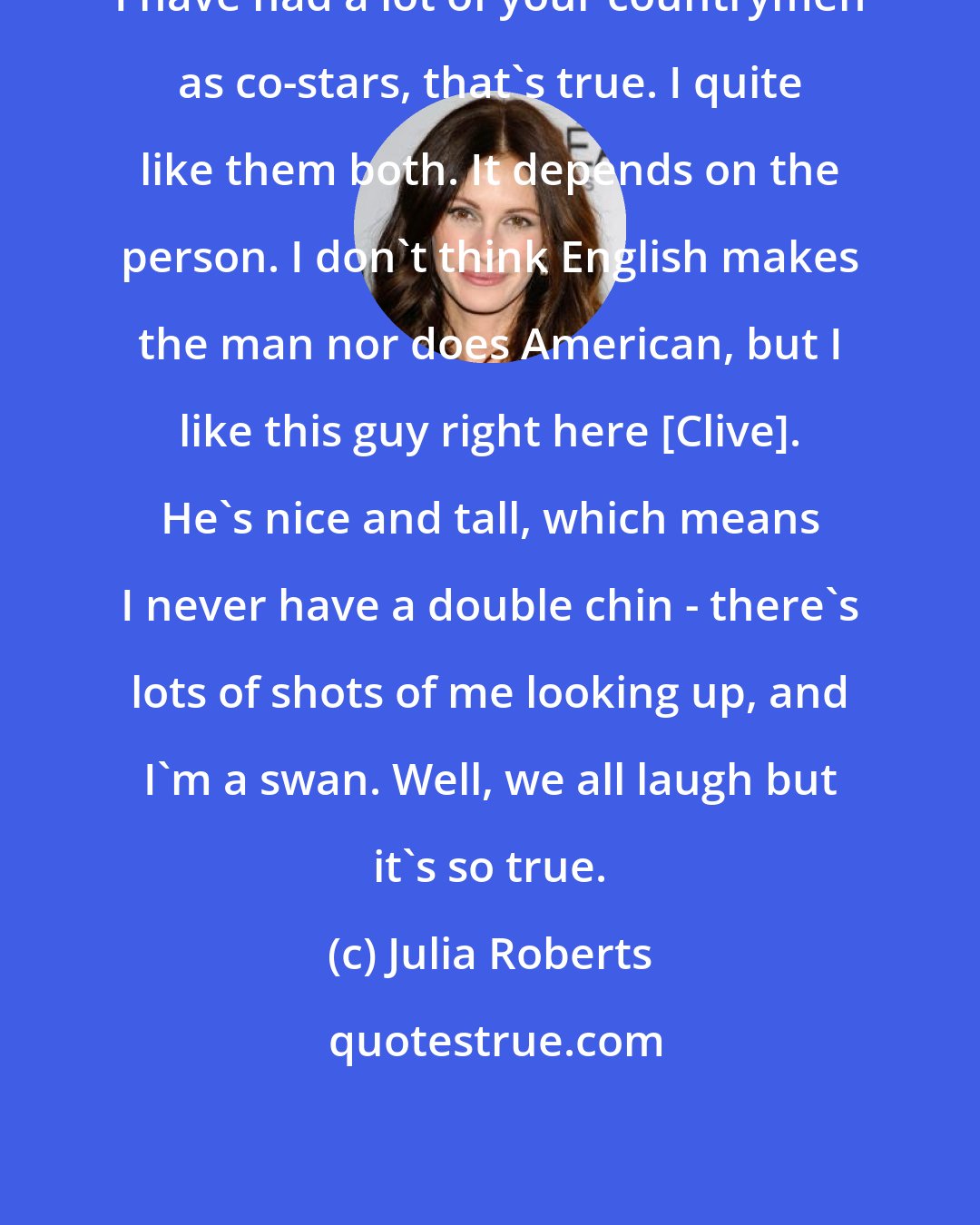 Julia Roberts: I have had a lot of your countrymen as co-stars, that's true. I quite like them both. It depends on the person. I don't think English makes the man nor does American, but I like this guy right here [Clive]. He's nice and tall, which means I never have a double chin - there's lots of shots of me looking up, and I'm a swan. Well, we all laugh but it's so true.