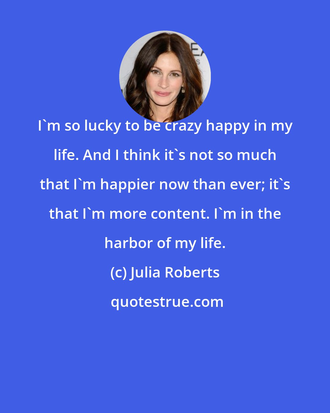 Julia Roberts: I'm so lucky to be crazy happy in my life. And I think it's not so much that I'm happier now than ever; it's that I'm more content. I'm in the harbor of my life.