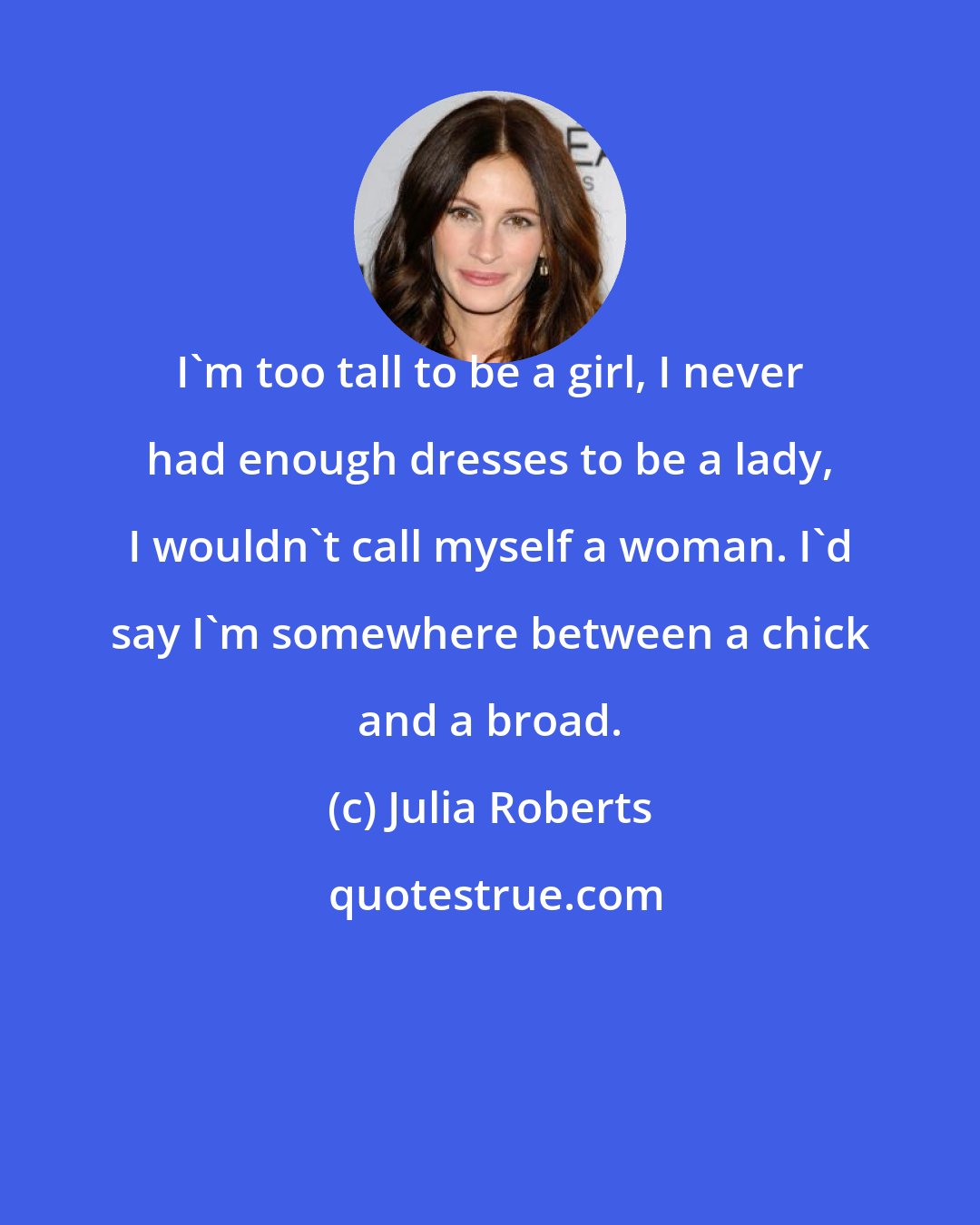 Julia Roberts: I'm too tall to be a girl, I never had enough dresses to be a lady, I wouldn't call myself a woman. I'd say I'm somewhere between a chick and a broad.