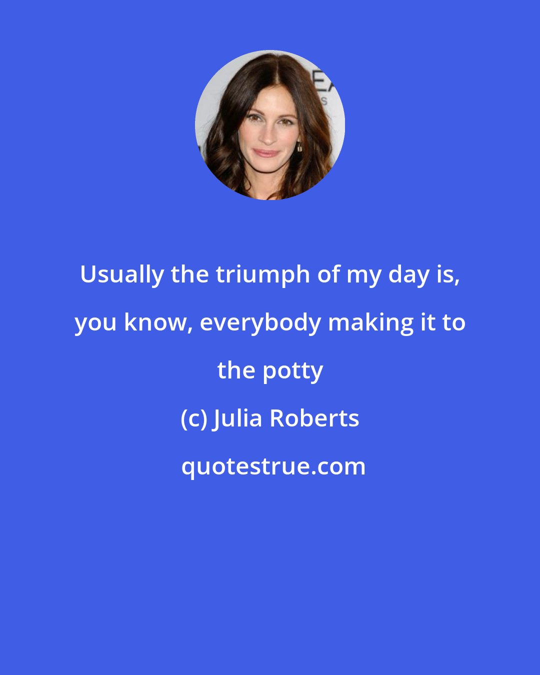 Julia Roberts: Usually the triumph of my day is, you know, everybody making it to the potty