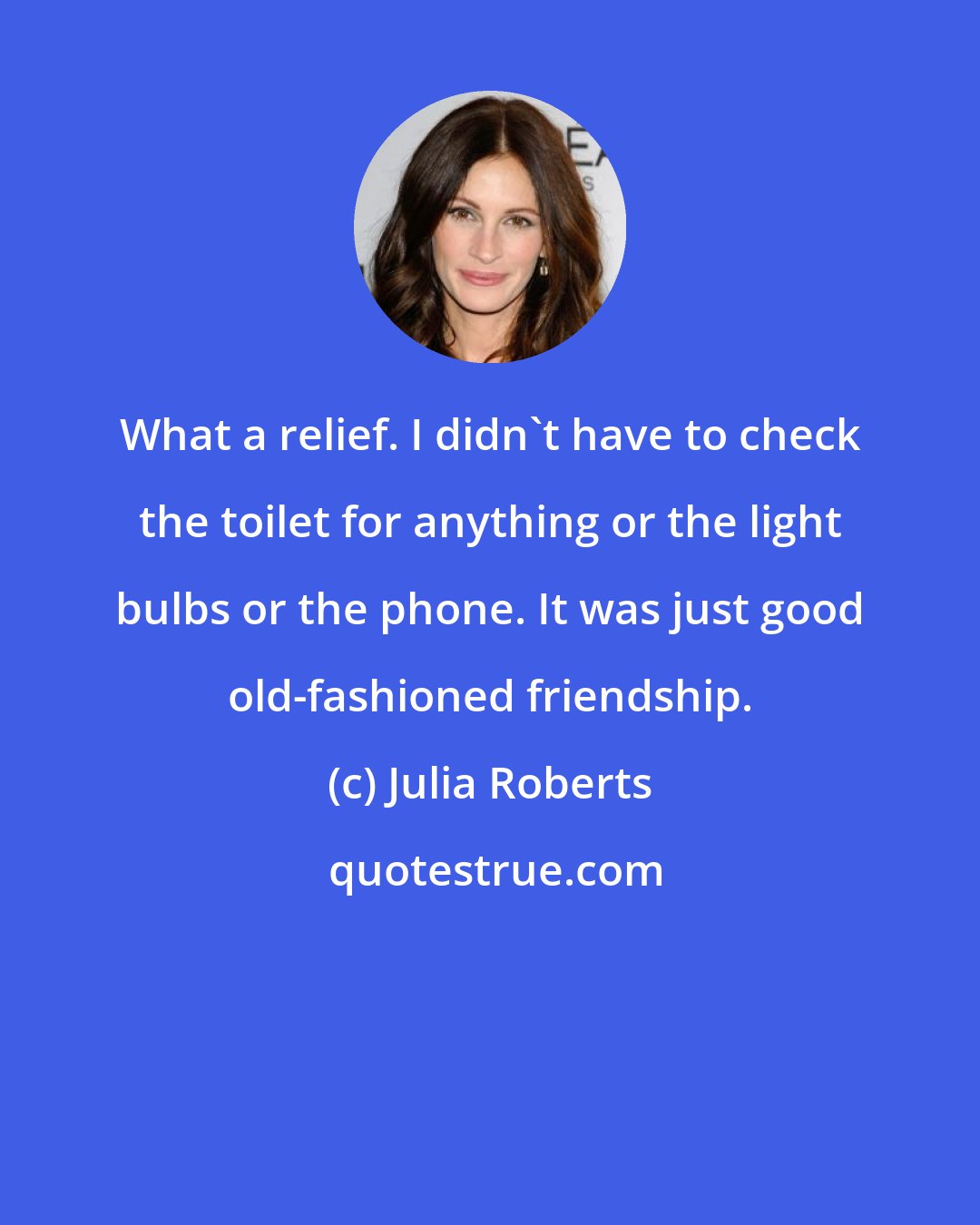 Julia Roberts: What a relief. I didn't have to check the toilet for anything or the light bulbs or the phone. It was just good old-fashioned friendship.