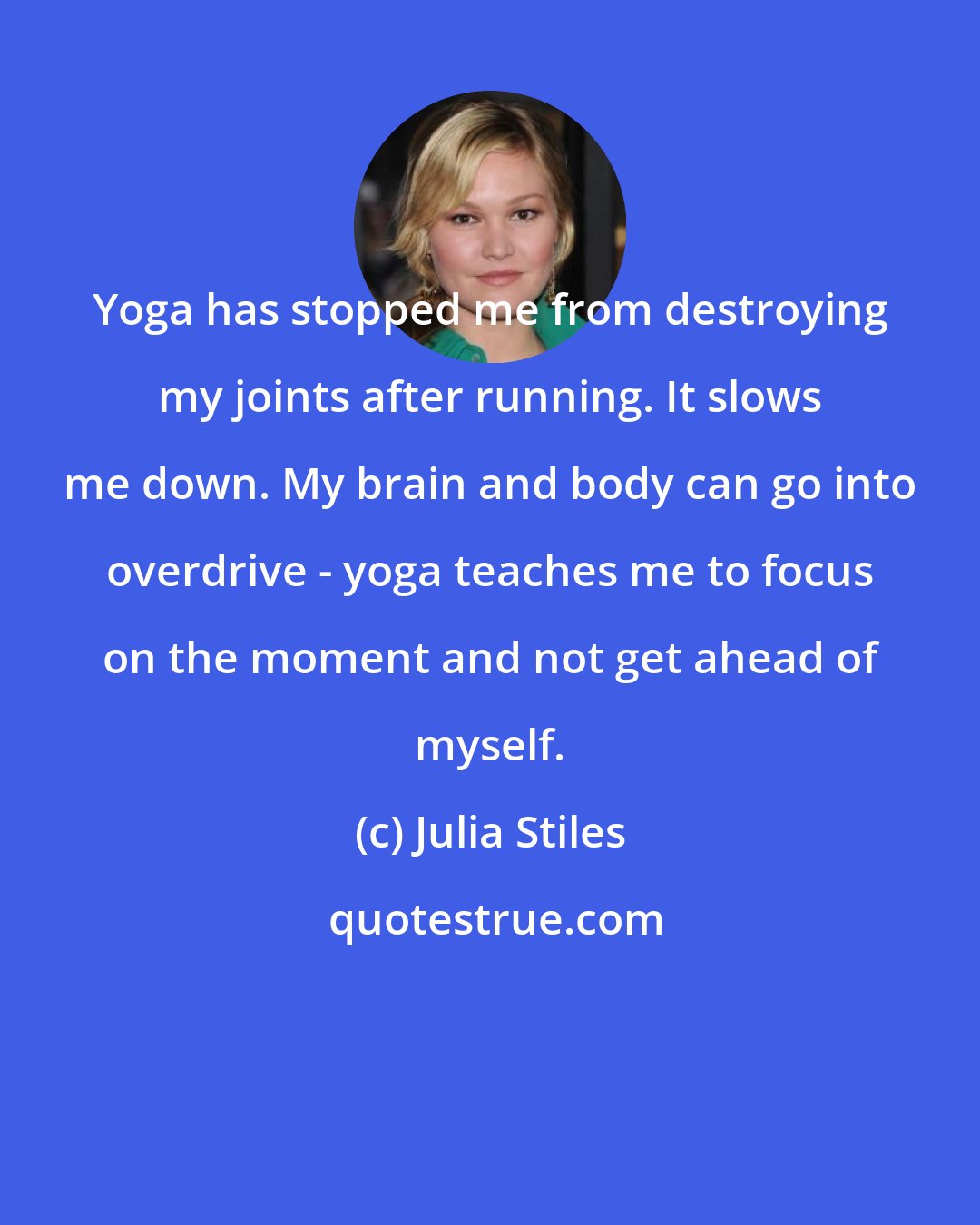 Julia Stiles: Yoga has stopped me from destroying my joints after running. It slows me down. My brain and body can go into overdrive - yoga teaches me to focus on the moment and not get ahead of myself.