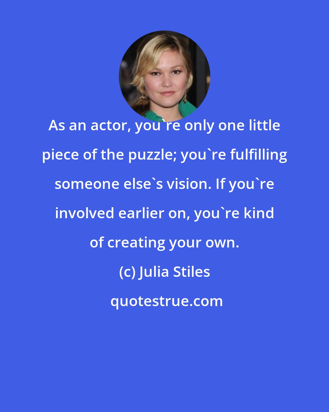 Julia Stiles: As an actor, you're only one little piece of the puzzle; you're fulfilling someone else's vision. If you're involved earlier on, you're kind of creating your own.