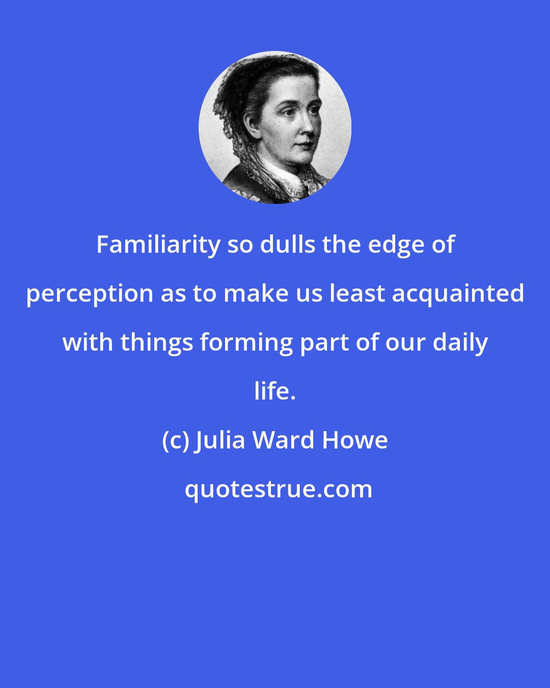 Julia Ward Howe: Familiarity so dulls the edge of perception as to make us least acquainted with things forming part of our daily life.