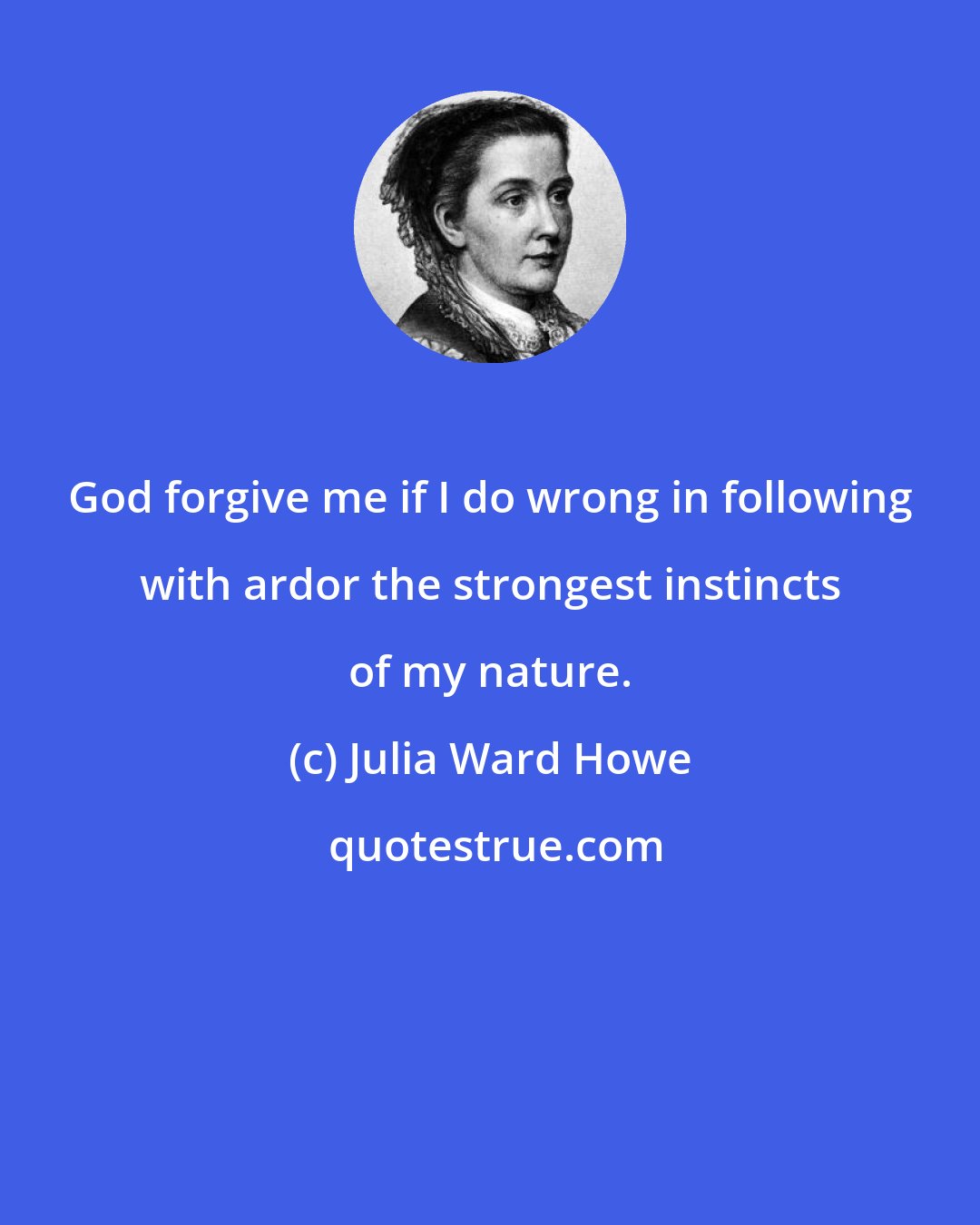 Julia Ward Howe: God forgive me if I do wrong in following with ardor the strongest instincts of my nature.