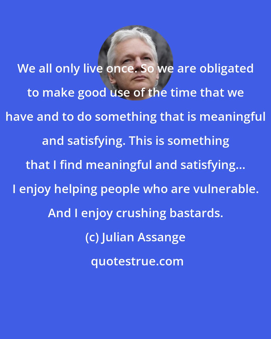 Julian Assange: We all only live once. So we are obligated to make good use of the time that we have and to do something that is meaningful and satisfying. This is something that I find meaningful and satisfying... I enjoy helping people who are vulnerable. And I enjoy crushing bastards.