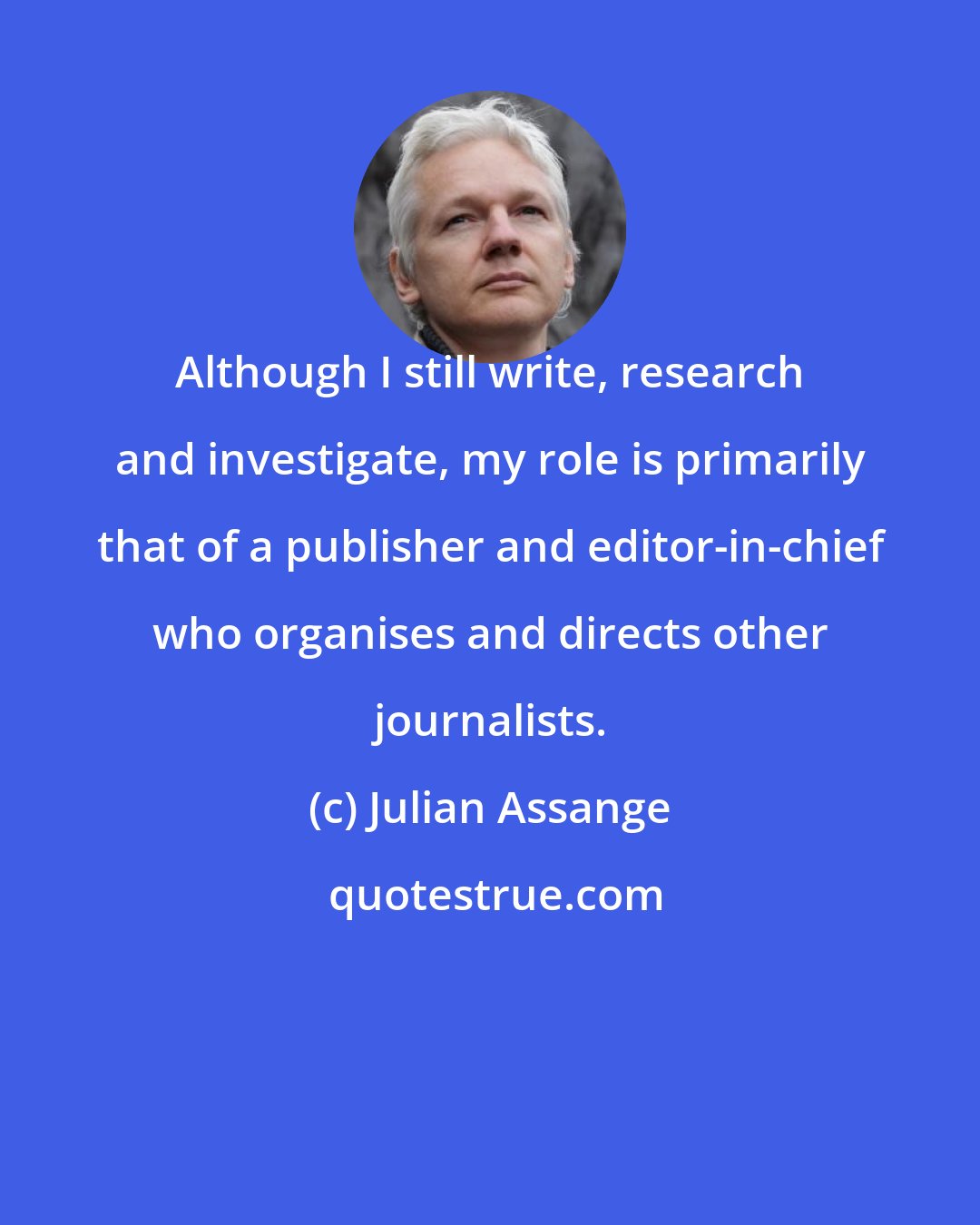 Julian Assange: Although I still write, research and investigate, my role is primarily that of a publisher and editor-in-chief who organises and directs other journalists.