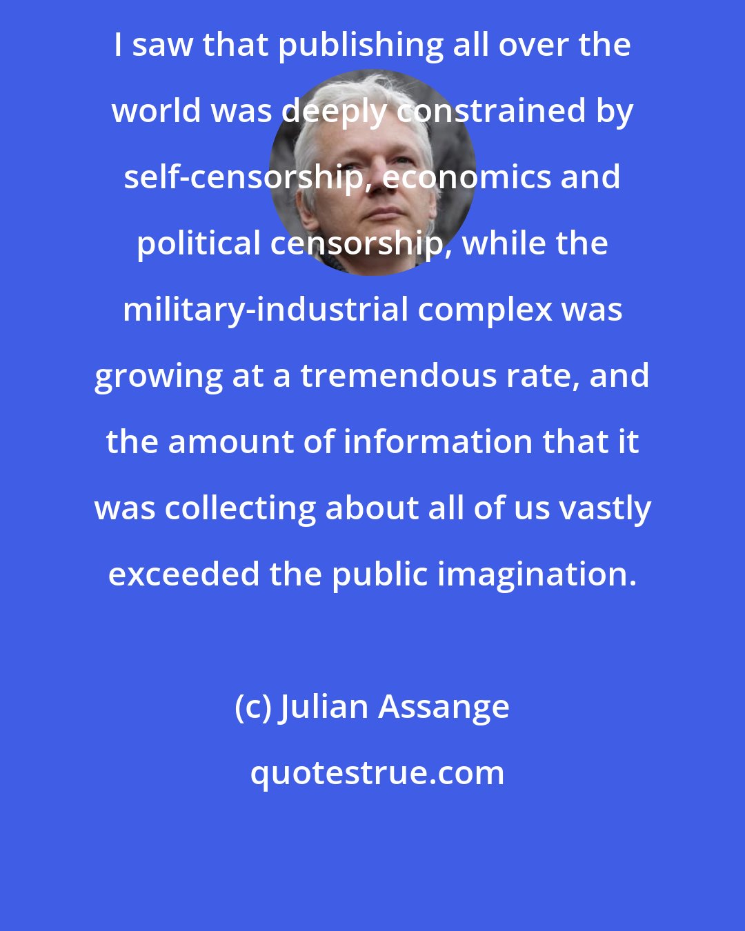 Julian Assange: I saw that publishing all over the world was deeply constrained by self-censorship, economics and political censorship, while the military-industrial complex was growing at a tremendous rate, and the amount of information that it was collecting about all of us vastly exceeded the public imagination.