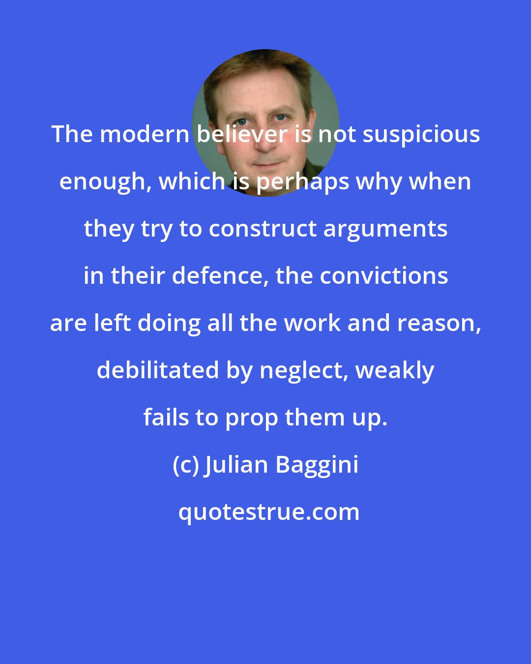 Julian Baggini: The modern believer is not suspicious enough, which is perhaps why when they try to construct arguments in their defence, the convictions are left doing all the work and reason, debilitated by neglect, weakly fails to prop them up.