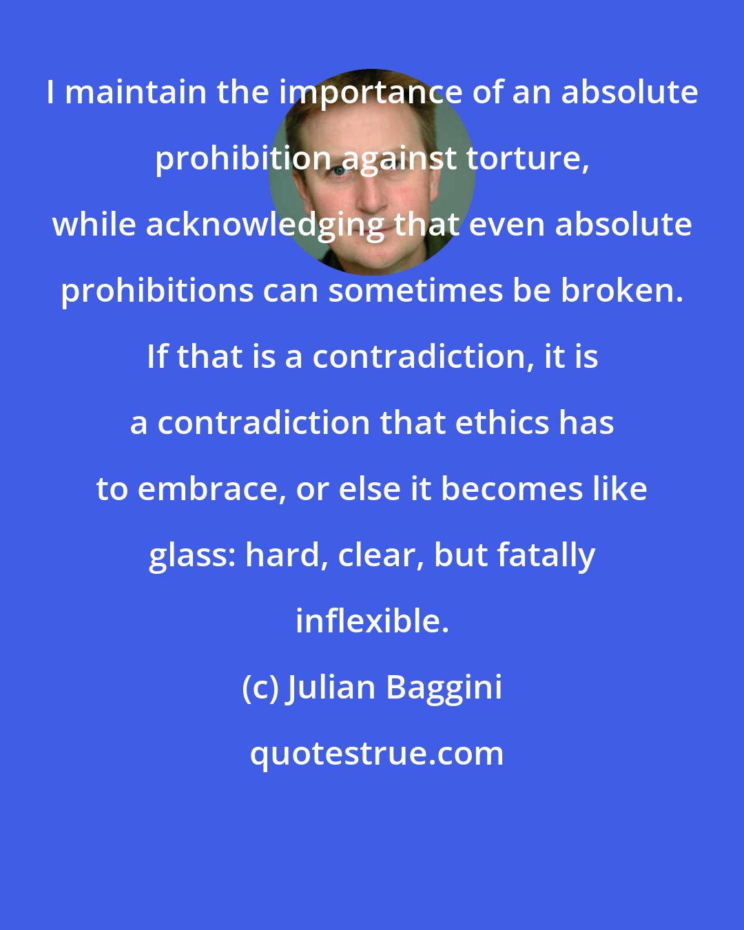 Julian Baggini: I maintain the importance of an absolute prohibition against torture, while acknowledging that even absolute prohibitions can sometimes be broken. If that is a contradiction, it is a contradiction that ethics has to embrace, or else it becomes like glass: hard, clear, but fatally inflexible.