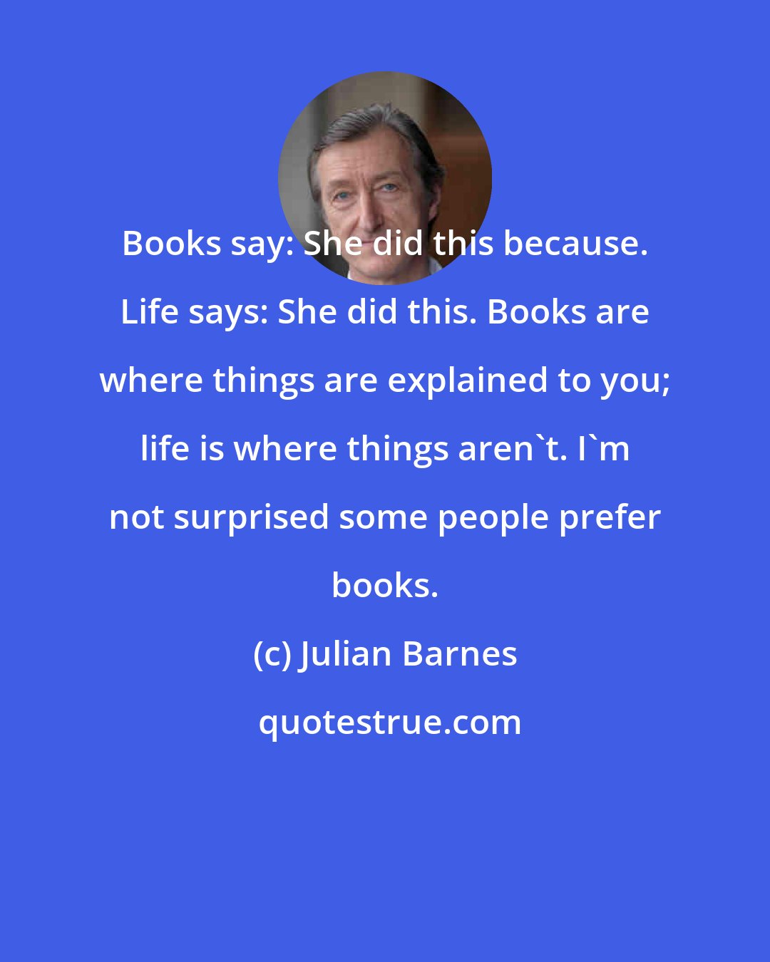 Julian Barnes: Books say: She did this because. Life says: She did this. Books are where things are explained to you; life is where things aren't. I'm not surprised some people prefer books.