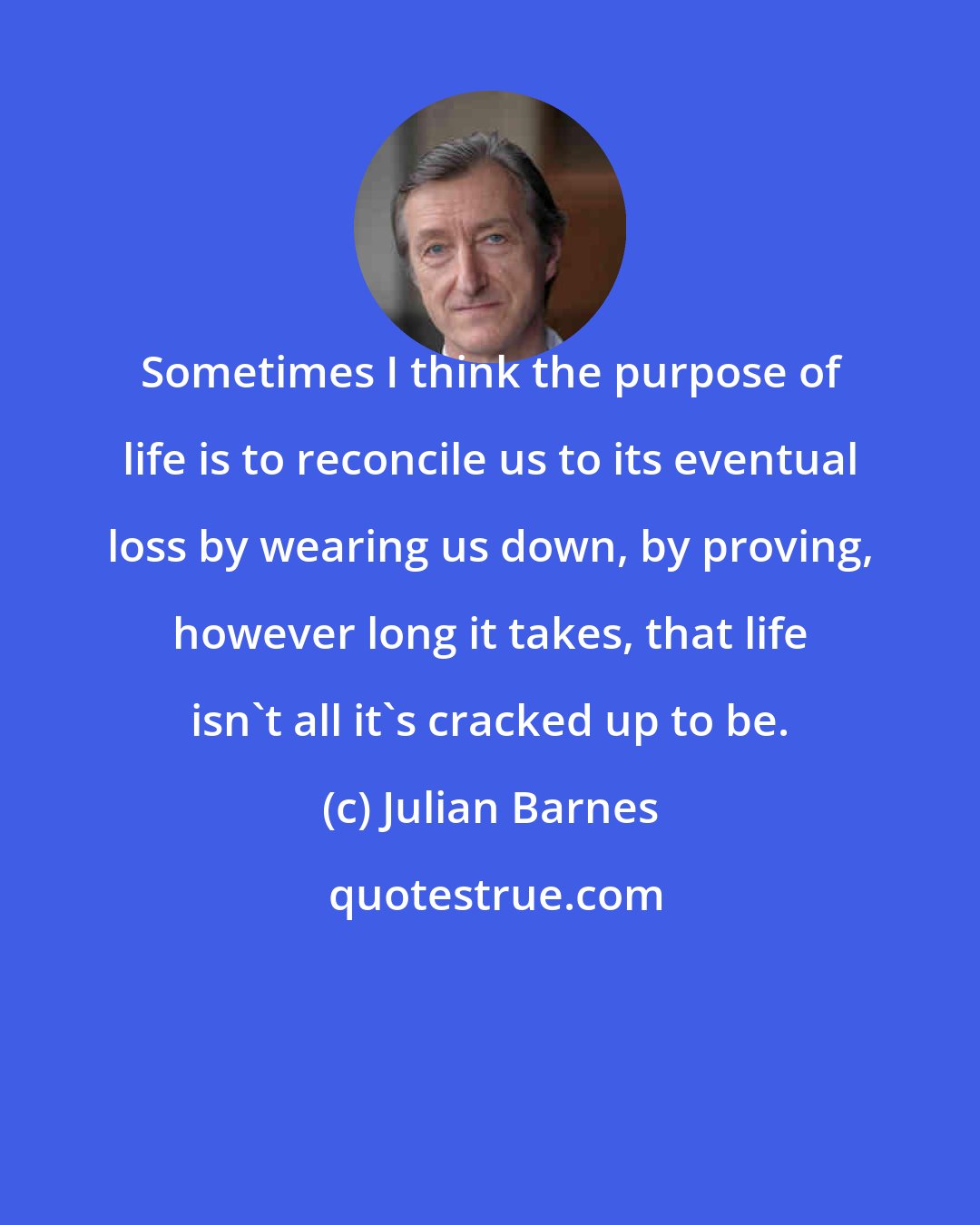 Julian Barnes: Sometimes I think the purpose of life is to reconcile us to its eventual loss by wearing us down, by proving, however long it takes, that life isn't all it's cracked up to be.