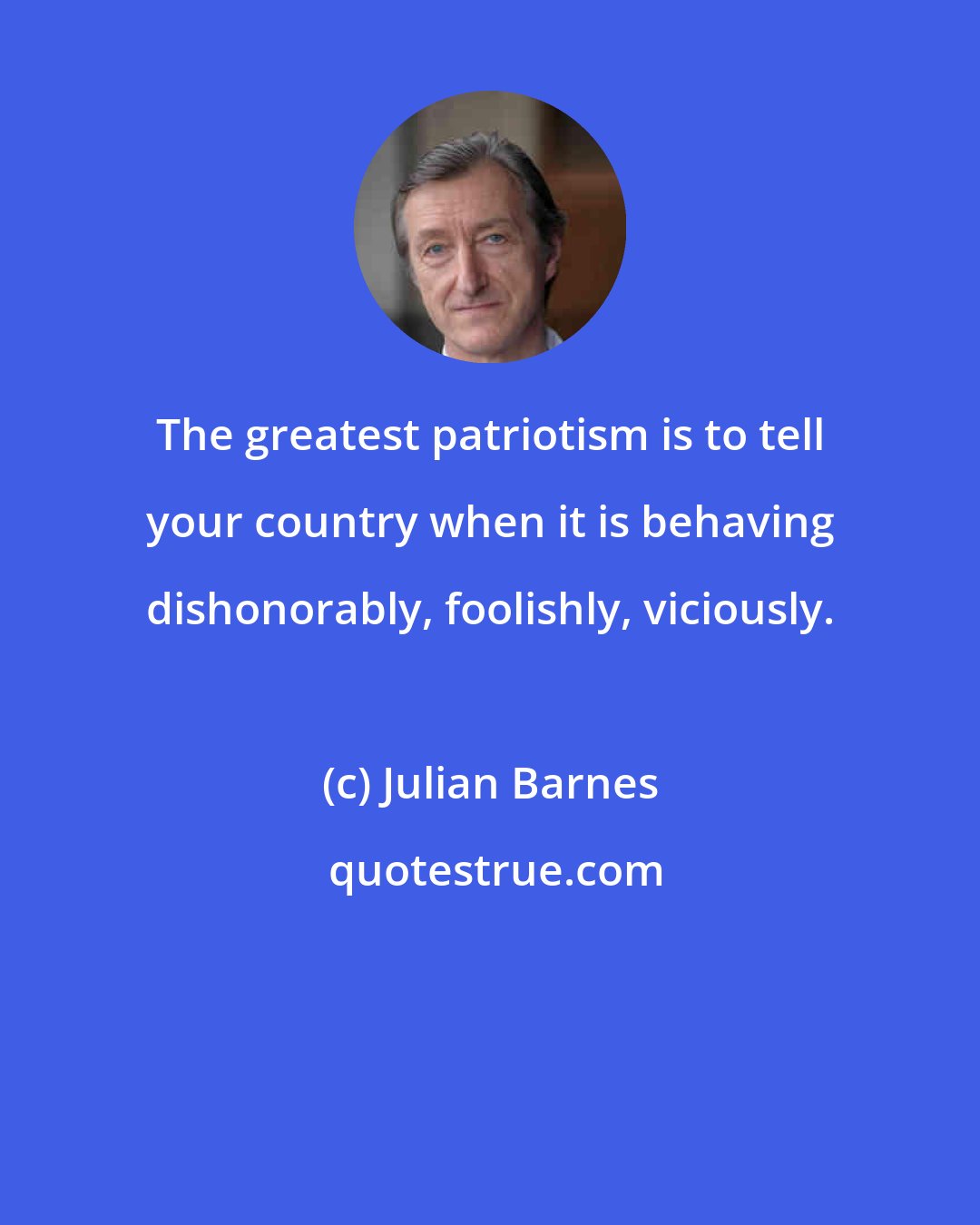 Julian Barnes: The greatest patriotism is to tell your country when it is behaving dishonorably, foolishly, viciously.