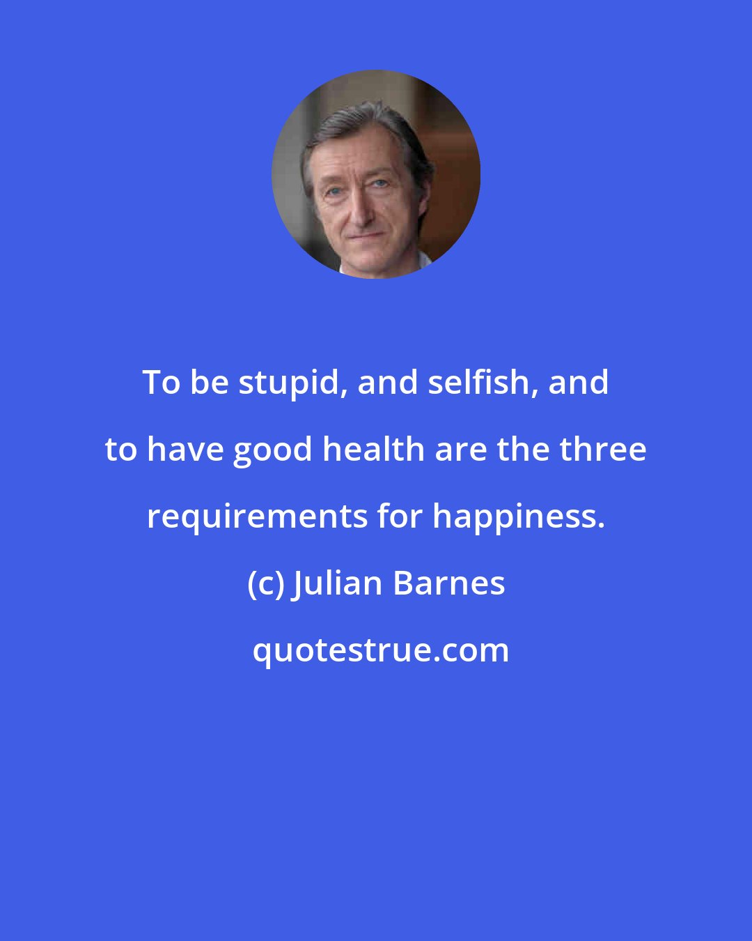 Julian Barnes: To be stupid, and selfish, and to have good health are the three requirements for happiness.