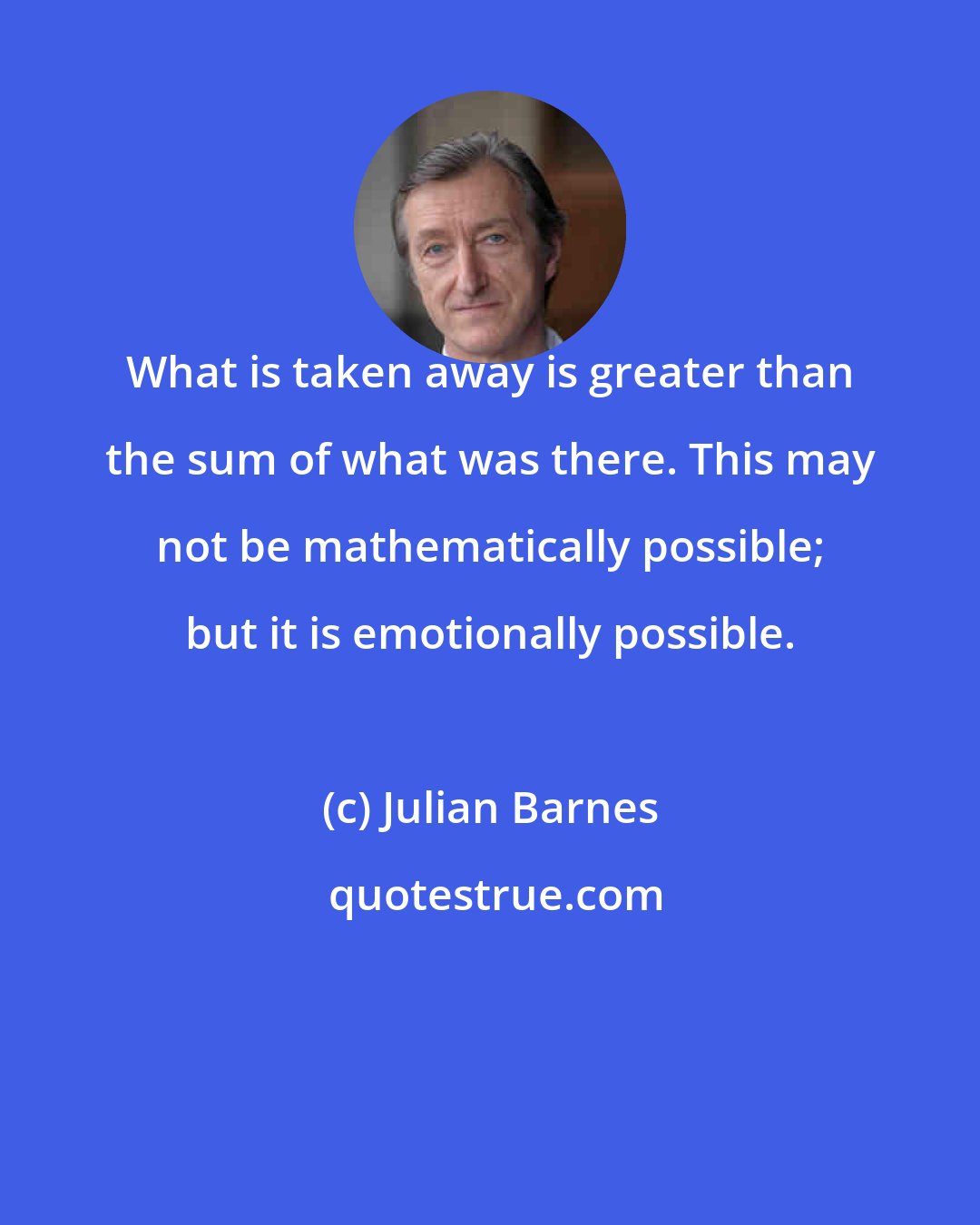 Julian Barnes: What is taken away is greater than the sum of what was there. This may not be mathematically possible; but it is emotionally possible.