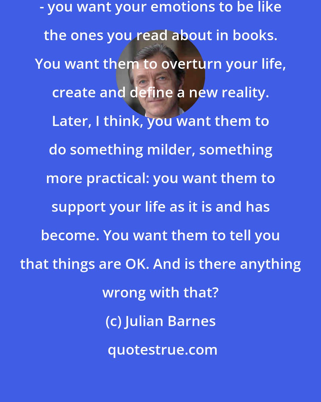 Julian Barnes: When you're young - when I was young - you want your emotions to be like the ones you read about in books. You want them to overturn your life, create and define a new reality. Later, I think, you want them to do something milder, something more practical: you want them to support your life as it is and has become. You want them to tell you that things are OK. And is there anything wrong with that?