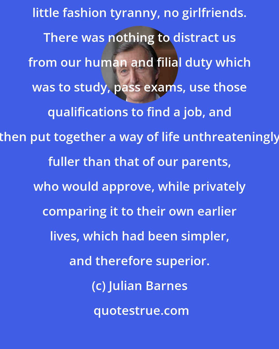 Julian Barnes: Back then, things were plainer: less money, no electronic devices, little fashion tyranny, no girlfriends. There was nothing to distract us from our human and filial duty which was to study, pass exams, use those qualifications to find a job, and then put together a way of life unthreateningly fuller than that of our parents, who would approve, while privately comparing it to their own earlier lives, which had been simpler, and therefore superior.