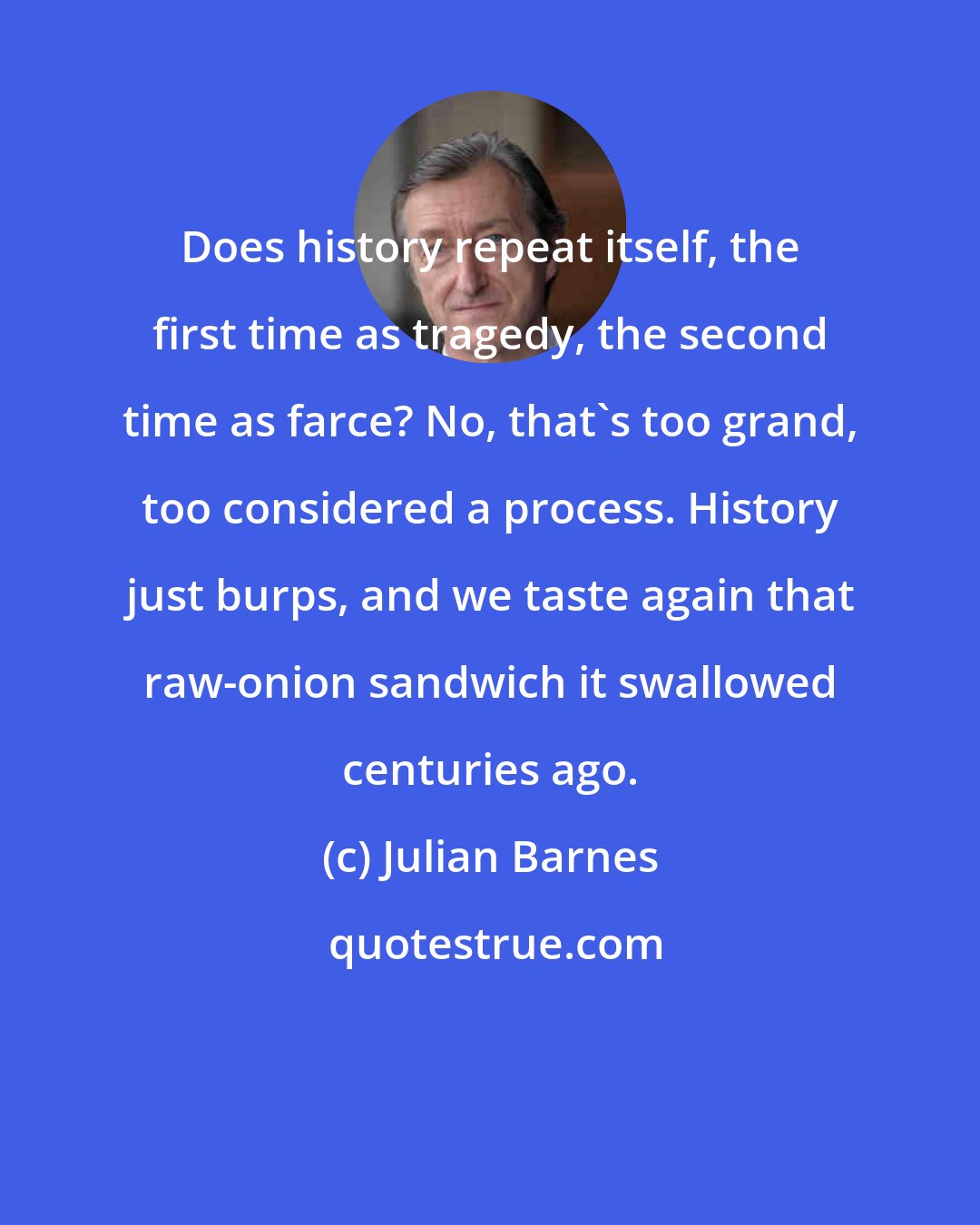 Julian Barnes: Does history repeat itself, the first time as tragedy, the second time as farce? No, that's too grand, too considered a process. History just burps, and we taste again that raw-onion sandwich it swallowed centuries ago.