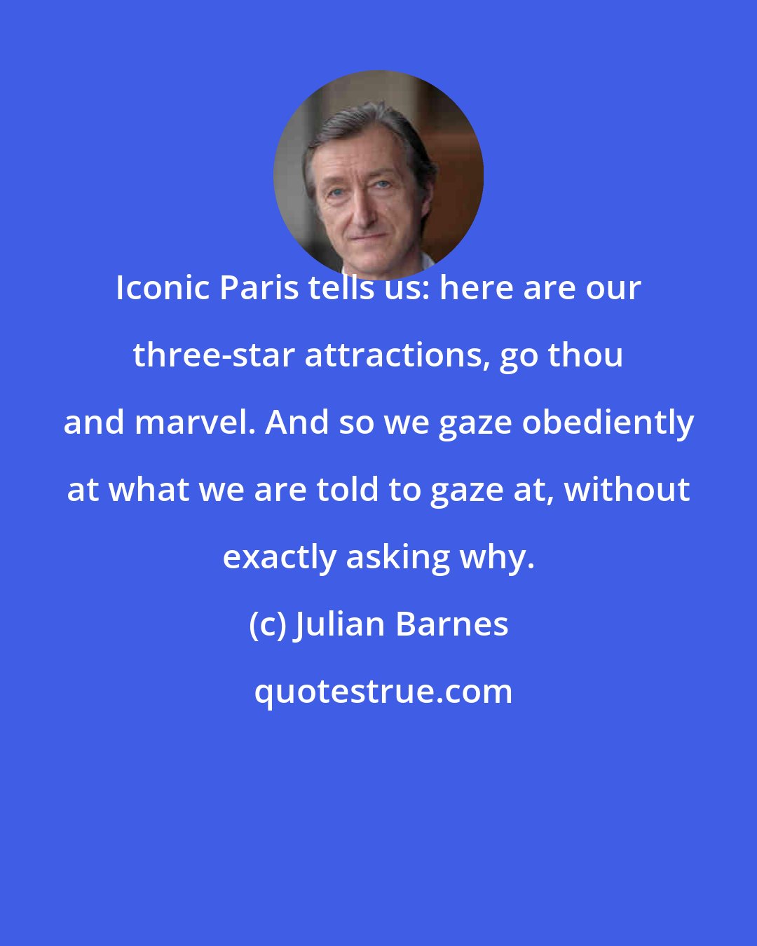 Julian Barnes: Iconic Paris tells us: here are our three-star attractions, go thou and marvel. And so we gaze obediently at what we are told to gaze at, without exactly asking why.