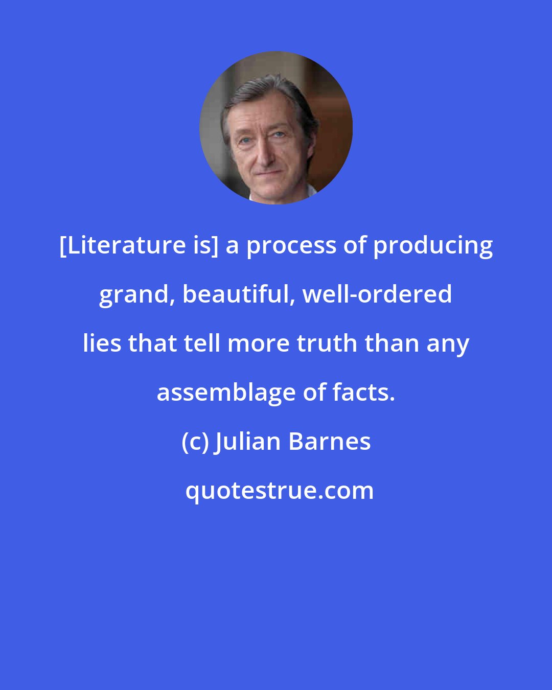 Julian Barnes: [Literature is] a process of producing grand, beautiful, well-ordered lies that tell more truth than any assemblage of facts.