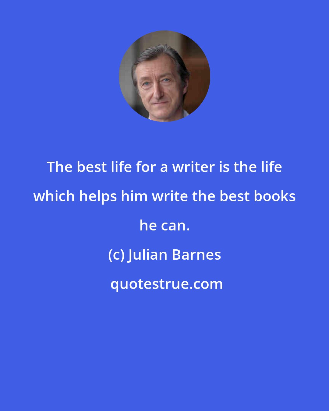 Julian Barnes: The best life for a writer is the life which helps him write the best books he can.