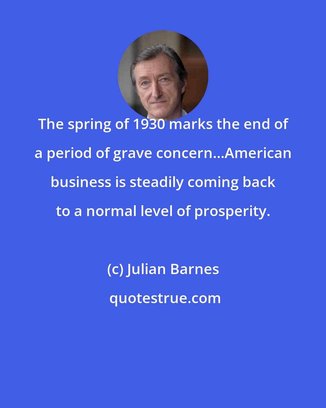 Julian Barnes: The spring of 1930 marks the end of a period of grave concern...American business is steadily coming back to a normal level of prosperity.