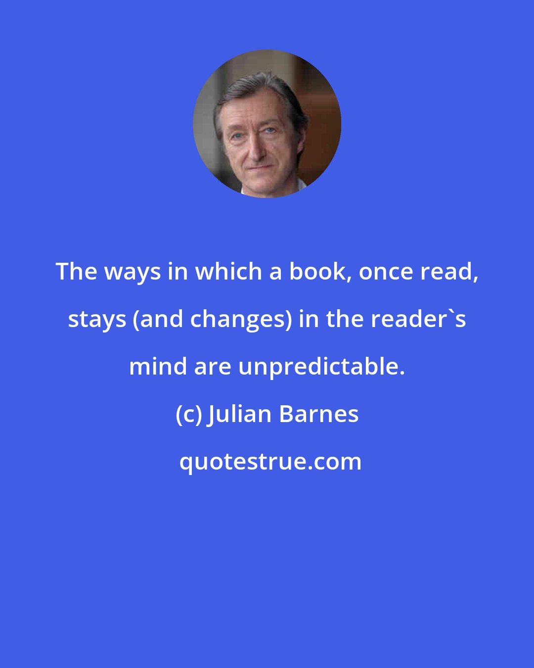 Julian Barnes: The ways in which a book, once read, stays (and changes) in the reader's mind are unpredictable.