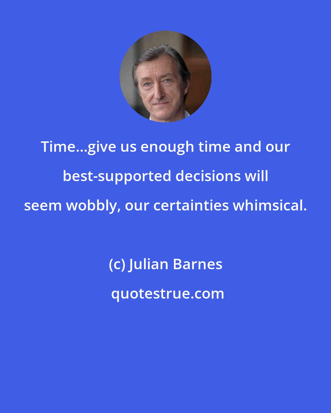 Julian Barnes: Time...give us enough time and our best-supported decisions will seem wobbly, our certainties whimsical.