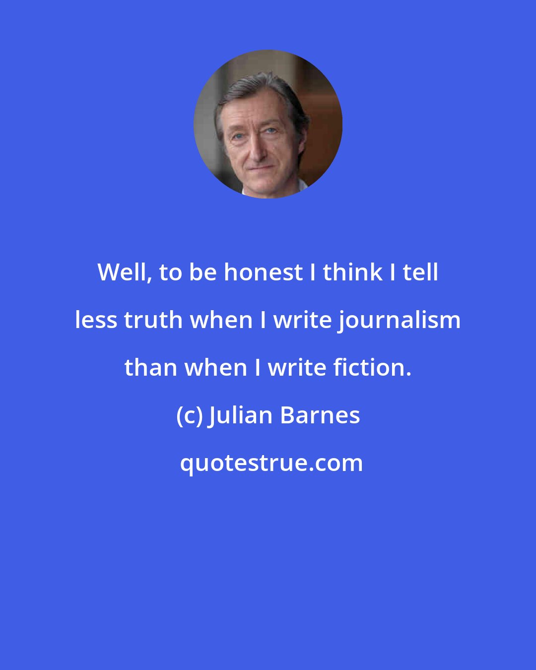 Julian Barnes: Well, to be honest I think I tell less truth when I write journalism than when I write fiction.