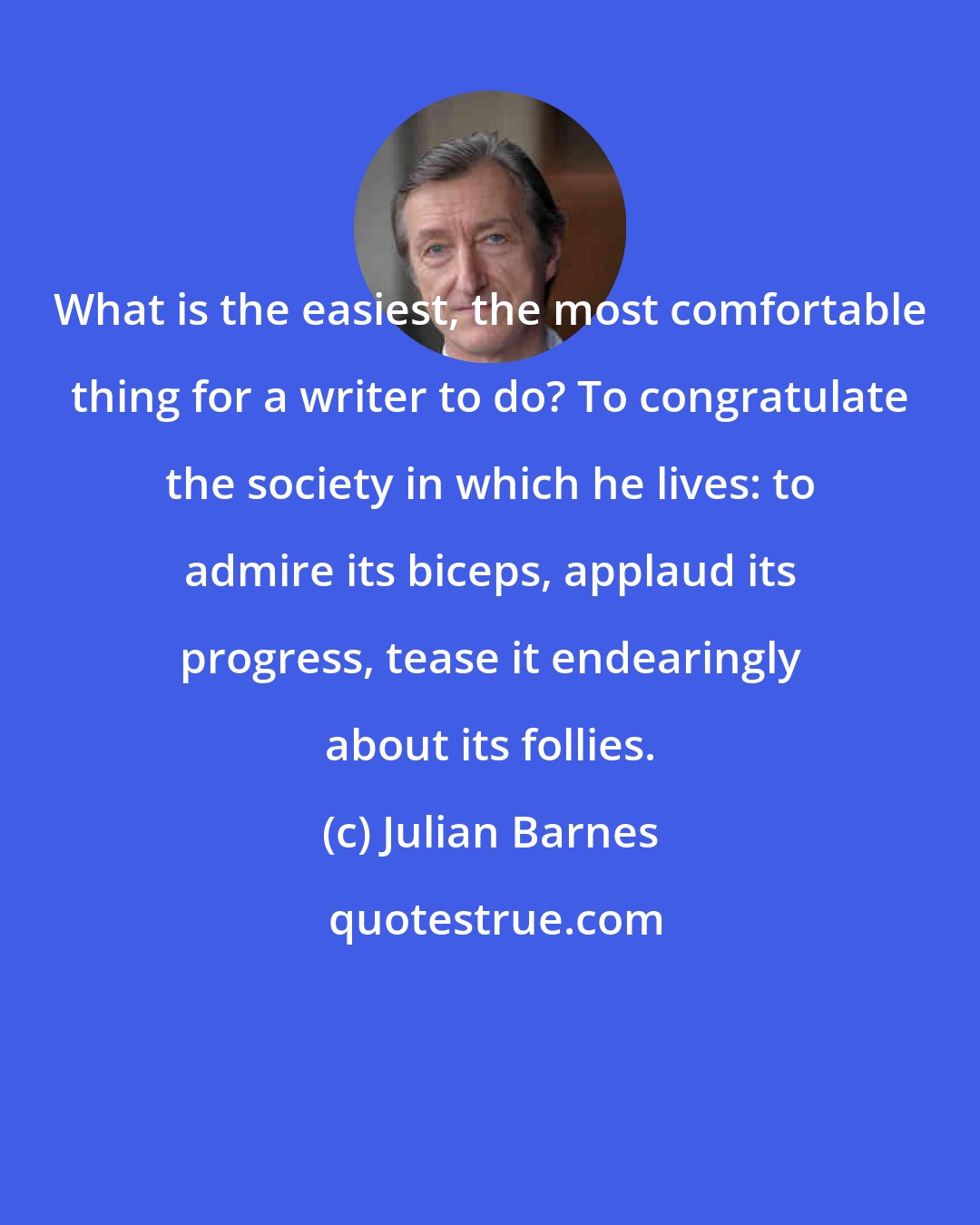 Julian Barnes: What is the easiest, the most comfortable thing for a writer to do? To congratulate the society in which he lives: to admire its biceps, applaud its progress, tease it endearingly about its follies.