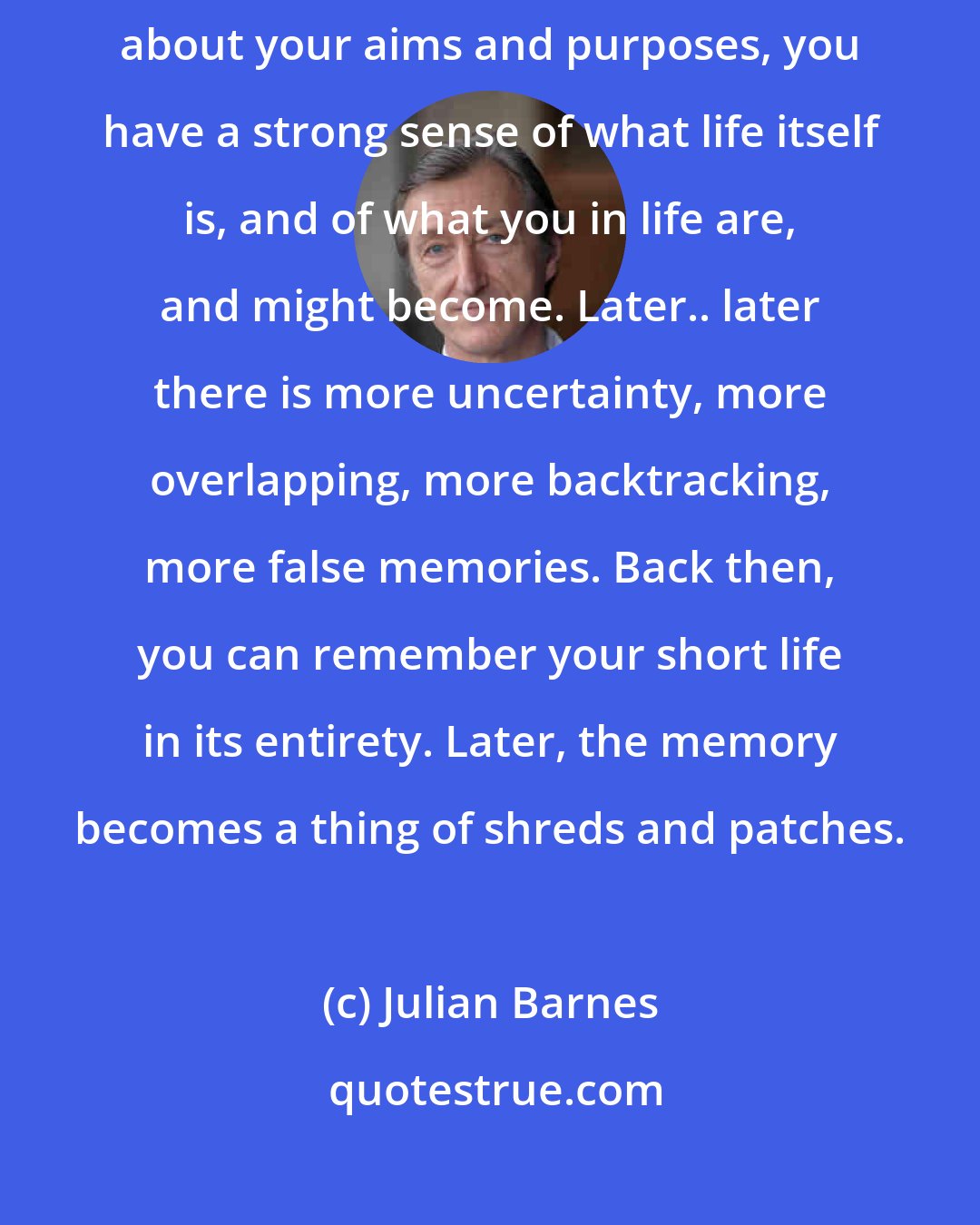 Julian Barnes: When you are in your twenties, even if you're confused and uncertain about your aims and purposes, you have a strong sense of what life itself is, and of what you in life are, and might become. Later.. later there is more uncertainty, more overlapping, more backtracking, more false memories. Back then, you can remember your short life in its entirety. Later, the memory becomes a thing of shreds and patches.