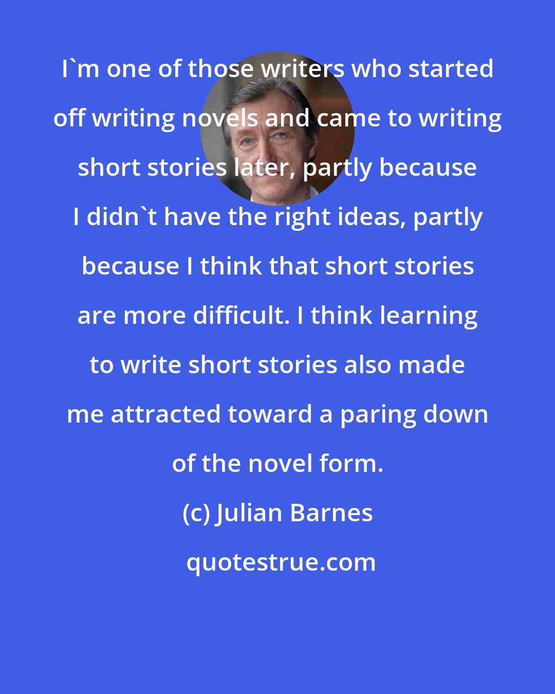 Julian Barnes: I'm one of those writers who started off writing novels and came to writing short stories later, partly because I didn't have the right ideas, partly because I think that short stories are more difficult. I think learning to write short stories also made me attracted toward a paring down of the novel form.