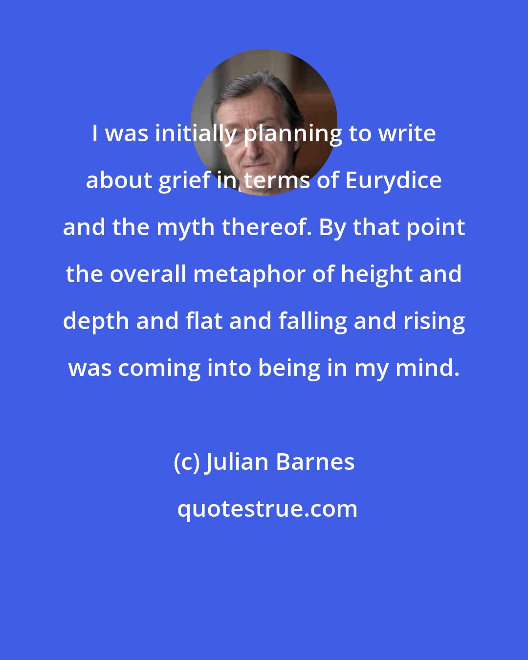 Julian Barnes: I was initially planning to write about grief in terms of Eurydice and the myth thereof. By that point the overall metaphor of height and depth and flat and falling and rising was coming into being in my mind.