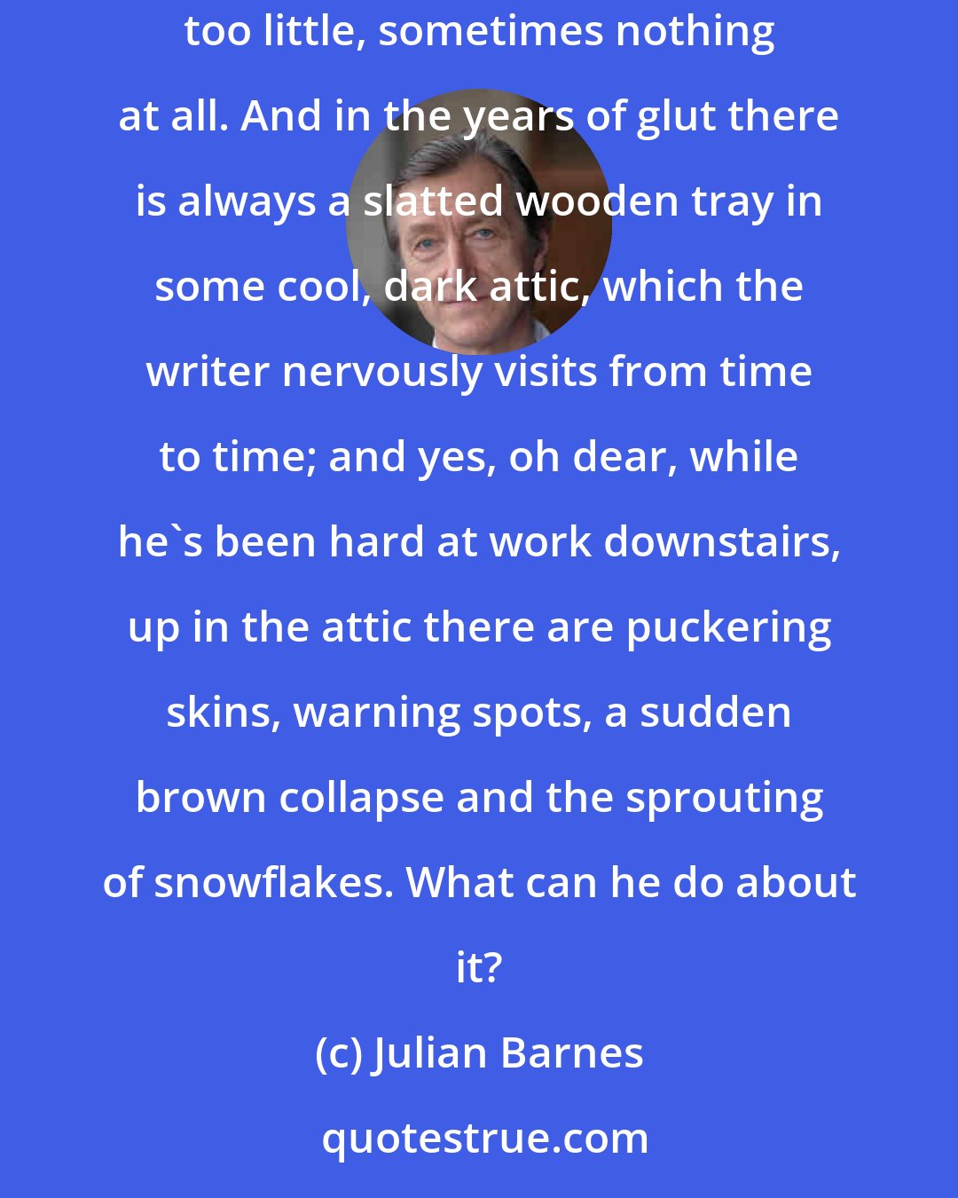 Julian Barnes: The imagination doesn't crop annually like a reliable fruit tree. The writer has to gather whatever's there: sometimes too much, sometimes too little, sometimes nothing at all. And in the years of glut there is always a slatted wooden tray in some cool, dark attic, which the writer nervously visits from time to time; and yes, oh dear, while he's been hard at work downstairs, up in the attic there are puckering skins, warning spots, a sudden brown collapse and the sprouting of snowflakes. What can he do about it?