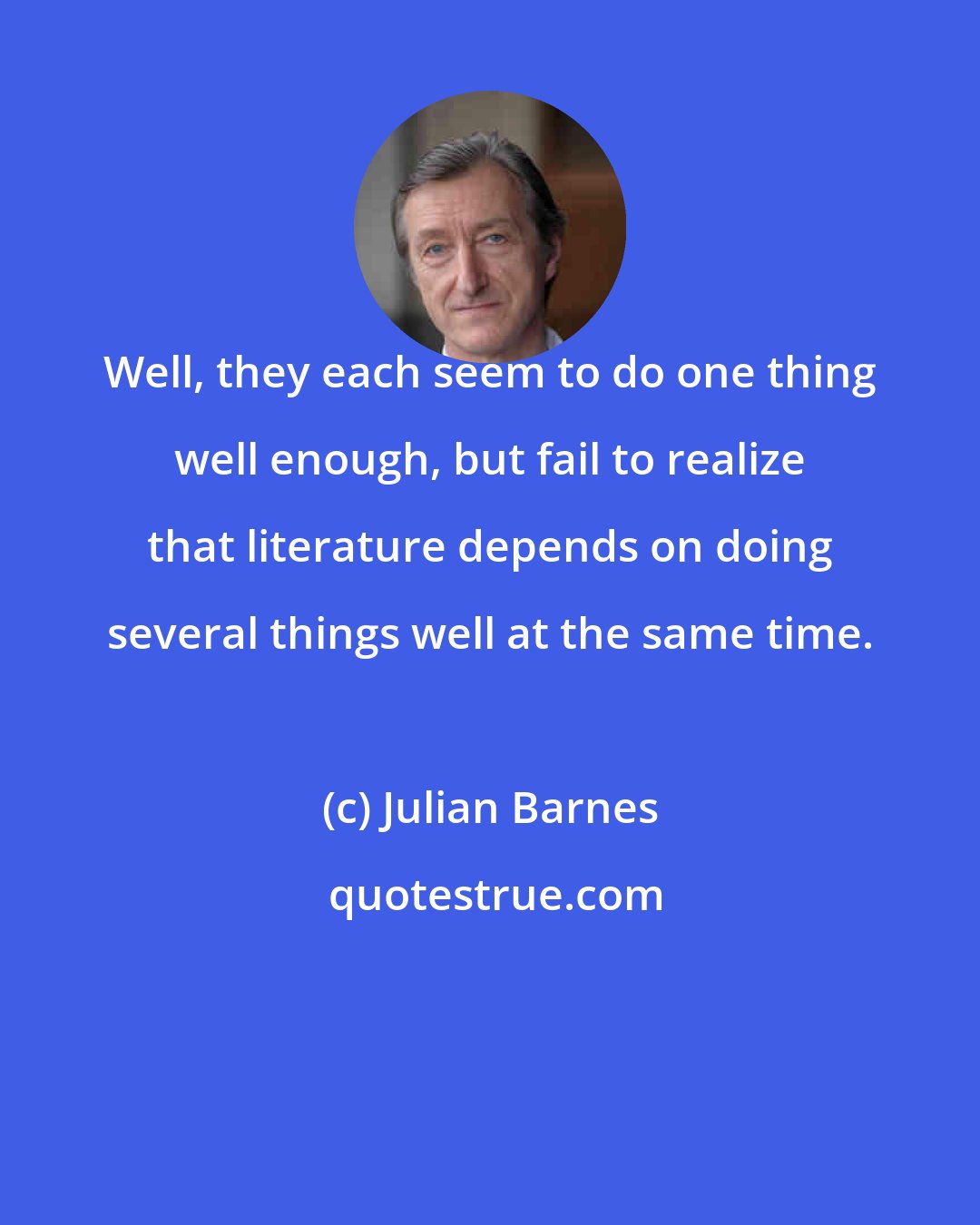 Julian Barnes: Well, they each seem to do one thing well enough, but fail to realize that literature depends on doing several things well at the same time.