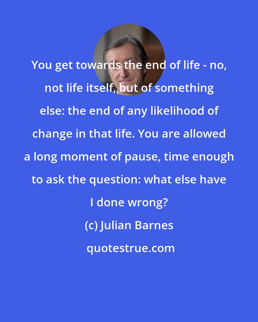 Julian Barnes: You get towards the end of life - no, not life itself, but of something else: the end of any likelihood of change in that life. You are allowed a long moment of pause, time enough to ask the question: what else have I done wrong?