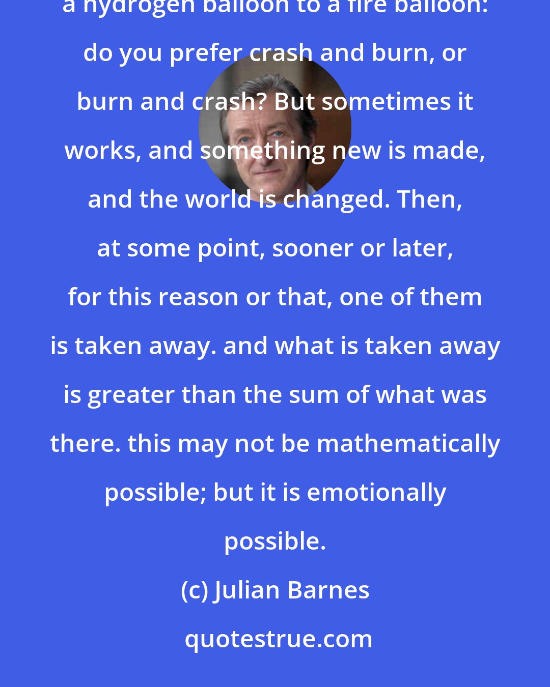 Julian Barnes: You put together two people who have not been put together before. Sometimes it is like that first attempt to harness a hydrogen balloon to a fire balloon: do you prefer crash and burn, or burn and crash? But sometimes it works, and something new is made, and the world is changed. Then, at some point, sooner or later, for this reason or that, one of them is taken away. and what is taken away is greater than the sum of what was there. this may not be mathematically possible; but it is emotionally possible.