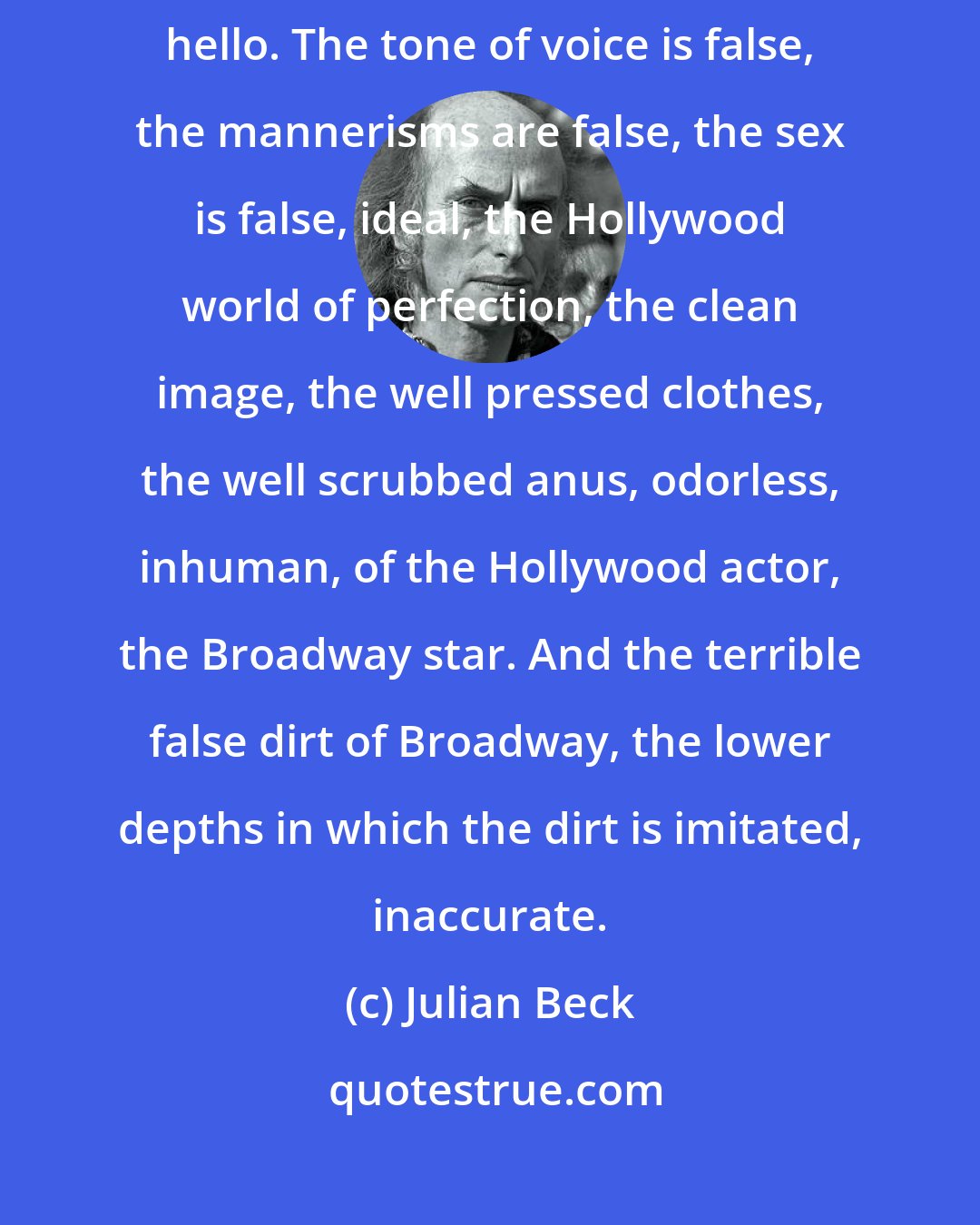 Julian Beck: I do not like the Broadway theatre because it does not know how to say hello. The tone of voice is false, the mannerisms are false, the sex is false, ideal, the Hollywood world of perfection, the clean image, the well pressed clothes, the well scrubbed anus, odorless, inhuman, of the Hollywood actor, the Broadway star. And the terrible false dirt of Broadway, the lower depths in which the dirt is imitated, inaccurate.